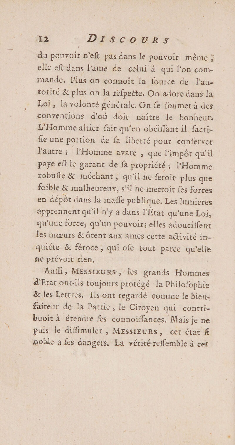 du pouvoir n’eft pas dans le pouvoir même 1 elle eft dans l ame de celui à qui l’on com¬ mande. Plus on connoît la fource de l’aii- torite & plus on la rêfpeéte. On adore dans la I^oi, la volonté générale. On fe foumet à des conventions d’au doit naître le bonheur. L’Homme altier fait qu^en obéiftant il facri- ne une portion de fa liberté pour confèrvec l’autre ; l’Homme avare , que l’impôt qu’il paye eft le garant de fa propriété ; l’Homme robufte & méchant, qu’il ne ferait plus que foible & malheureux, s’il ne mettait fes forces en depot cians la maiîe publique. Les lumières apprennent qu’il n’y a dans l’État qu’une Loi, qu’une force, qu’un pouvoir5 elles adoucirent les mœurs & ôtent aux âmes cette activité in¬ quiète & féroce , qui ofe tout parce qu’elle ne prévoit rien. Audi, Messieurs , les grands Hommes d Etat ont-ils toujours protégé la Philofophie Sc les Lettres. Ils ont regardé comme le bien¬ faiteur de la Patrie , le Citoyen qui contrt- buoit à étendre fes connoiffances. Mais je ne puis le diffimuler , Messieurs , cet état â ftohie a fes dangers. La vérité reifemble à cet