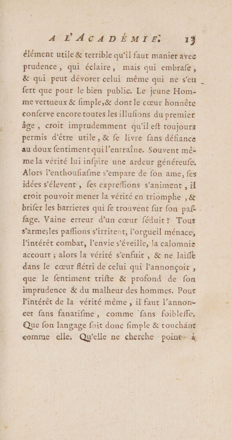 clement utile 8c terrible qu’il faut manier avec prudence , qui éclaire , mais qui embrafe , 8c qui peut dévorer celui meme qui ne s’en fert que pour le bien public. Le jeune Hom¬ me vertueux &amp; (impie,&amp; dont le coeur honnête eonferve encore toutes les illufîons du premier âge , croit imprudemment qu’il e(t toujours permis d’être utile , &amp; fe livre fans défiance au doux fentimentquirentraîne. Souvent mê¬ me la vérité lui infpire une ardeur généreufe. Alors l’enthoufiafme s’empare de fon ame,fes idées s’élèvent , fe s expreflions s’animent , îl croit pouvoir mener la vérité en triomphe , &amp; brifer les barrières qui fe trouvent fur fon paf- fage. Vaine erreur d’un cœur féduit !' Tout s’armeîles pallions s’irritent, l’orgueil ménace*, l’intérêt combat, l’envie s’éveille, la calomnie accourt ; alors la vérité s’enfuit , 8c ne laide dans le cœur flétri de celui qui l’annonçoit , que le fentiment triffce 8c profond de fon imprudence 8c du malheur des hommes. Pour l'intérêt de la vérité même , il faut l’annon¬ cer fans fanatifme , comme fans foiblefle. Que fon langage foit donc (impie 8c touchant ■somme elle. Qu’elle ne cherche point' ï»
