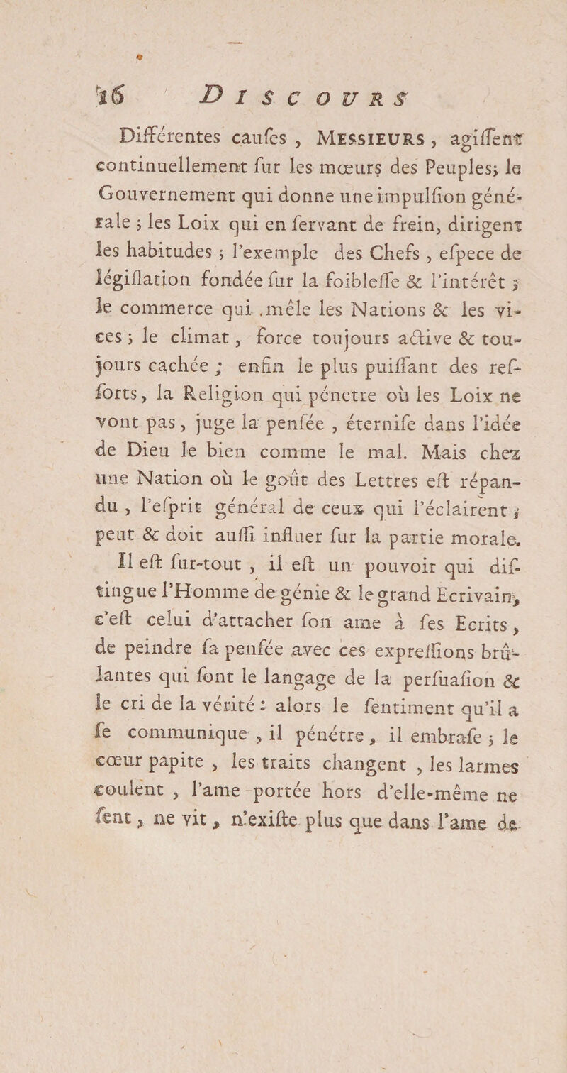 * iS Discours Différentes caufes , Messieurs , agiffentr continuellement fur les mœurs des Peuples; 1g Gouvernement qui donne uneimpullion géné¬ rale ; les Loix qui en fervant de frein, dirigent les habitudes ; l’exemple des Chefs , efpece de légiilation fondée fur la foiblcffe &amp; l’intérêt ; le commerce qui .mêle les Nations &amp; les vi¬ ces ; le climat, force toujours aétive &amp; tou¬ jours cachée ; enfin le plus puiflant des ref- forts, la Religion qui pénétré ou les Loix ne vont pas, juge la penfée , éternife dans l’idée de Dieu le bien comme le mal. Mais chez une Nation ou le goût des Lettres eft répan¬ du , Eefprit général de ceux qui l’éclairent; peut &amp; doit auffi influer fur la partie morale. Il eft fur-tout , il eft un pouvoir qui dift tingue l’Homme de génie &amp; le grand Ecrivais, e’eft celui d’attacher fort arae à fes Ecrits, de peindre fa penfée avec ces expreffions brû^ Jantes qui font le langage de la perfuafîon &amp; le cri de la vérité : alors le fentiment qu’il a fe communique , il pénétre, il embrafe ; le cœur papite , les traits changent , les larmes coulent , l’ame portée hors d’elle-même ne fcnt, ne vit, n’exifte plus que dans l’ame de.-