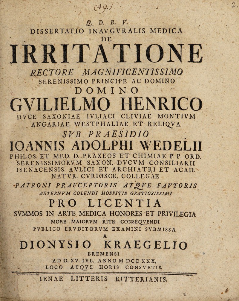 D. -B. r.. '. DISSERTATIO INAVGVRALIS MEDICA DE IRRITATIONE RECTORE MAGNIFICENTISSIMO SERENISSIMO PRINCIPE AC DOMINO DOMINO GVILIELMO HENRICO DVCE SAXONIAE IVLIACI CLIVIAE MONTIVM . ANGARIAE WESTPHALIAE ET RELIQVA SVB PRAESIDIO lOANNIS ADOLPHI WEDELII PHILOS. ET MED. D. PRAXEOS ET CHIMIAE P. P. ORD. 'SERENISSIMORVM SAXON. DVCVM CONSILIARII ISENACENSIS AVLICI ET ARCHIATRI ET ACAD. NATVR. CVRIOSOR. COLLEGAE ^PATRONI PRAECEPTORIS AT'^E FAETORIS AETERNVM COLENDI HOSPITIS GRATIOSISSIMI PRO LICENTIA SVMMOS IN ARTE MEDICA HONORES ET PRIVILEGIA MORE MAIORVM RITE CONSEQVENDI PVBLICO ERVDITORVM EXAMINI SVBMISSA DIONYSIO KRAEGELIO BREMENSI AD D. XV. IVL. ANNO M DCC XXX, LOCO ATQVE HORIS CONSVETIS. JENAE LITTERIS RITTERIANIS.