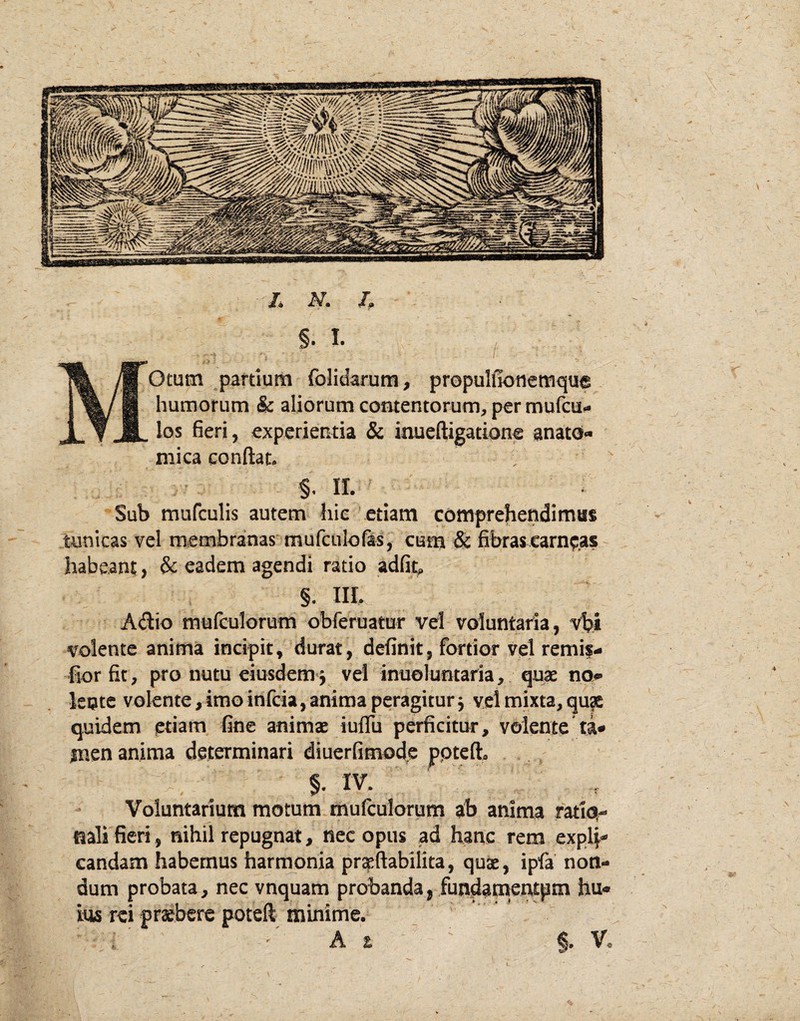 /* N. h MOtum partium folidarum, propulfionemque humorum & aliorum contentorum, per mufcu» los fieri, experientia & inueftigatione anato¬ mica conflat. §. II. Sub mufculis autem hic etiam comprehendimus tunicas vel membranas mufculofas, cum & fibras carneas habeant, & eadem agendi ratio adfii, §. III, A(flio mulculorum obferuatur vel voluntaria, vlji volente anima incipit, durat, definit, fortior vel remif- fiorfit, pro nutu eiusdem j vel inueluntaria, quae no* lente volente,imoinfcia,anima peragiturj vel mixta, qu?e quidem etiam fine animae iuflli perficitur, volente ta¬ men anima determinari diuerfimode pptefl. §. IV. Voluntarium motum mulculorum ab anima ratio¬ nali fieri, nihil repugnat, nec opus ad hanc rem explp* candam habemus harmonia prteflabilita, quae, ipfa non¬ dum probata, nec vnquam probanda, fundapaentpm hu¬ ius rei praebere poteft_ minime. 'As V.