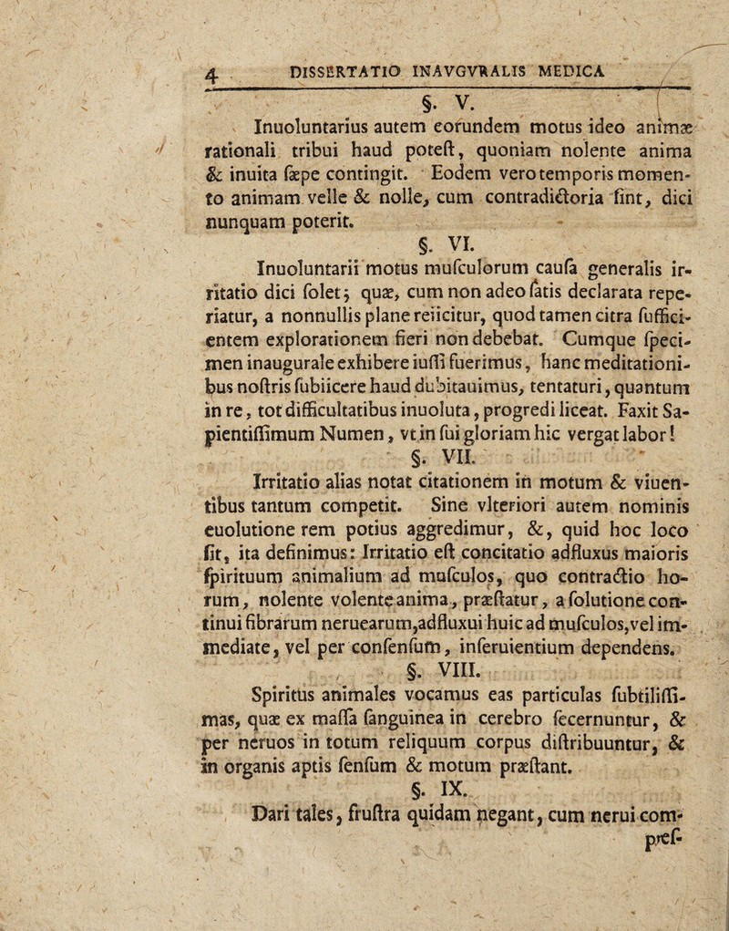 3— ---————- Inuoluntarius autem eorundem motus ideo znhnx rationali tribui haud poteft^ quoniam nolente anima & inuita fepe contingit. Eodem vero temporis momen¬ to animam velle & nolle^ cum contradiftoria fint, dici nunquam poterit* §. VI. Inuoluntarii motus mufculorum caufa generalis ir¬ ritatio dici foletj quse, cum non adeo (atis declarata repe- riatur, a nonnullis plane reiicitur, quod tamen citra fufSci- entem explorationem fieri non debebat» Cumque fpeci- men inaugurale exhibere iuffi fuerimus, hanc meditationi- l;)us noftris fubiicere haud dubitauimus, tentaturi, quantum in re, tot difEcultatibus inuoluta, progredi liceat. Faxit Sa- pientiffimum Numen, vt in fui gloriam hic vergat labor! §. VIi Irritatio alias notat citationem ih motum & viuen- tibus tantum competit. Sine vlteriori autem nominis euolutione rem potius aggredimur, &, quid hoc loco fit, ita definimus: Irritatio eft concitatio adfluxus maioris fpirituum animalium ad mafculos, quo eontradio ho¬ rum, nolente volente anima , prgeftatur, a folutione con¬ tinui fibrarum neruearum,adfluxui huic ad mufculosjvel im¬ mediate, vel per confenfimi, inferuientium dependens. §. VIIL Spiritus animales vocamus eas particulas fubtilifli- mas, quae ex mafla (anguinea in cerebro (ccernuntur, & per ncruos in totum reliquum corpus diftribuuntur, & in organis aptis fenfum & motum praeftant. §. IX. Dari tales, fruftra quidam pegant, cum ncrui com- ■' ^