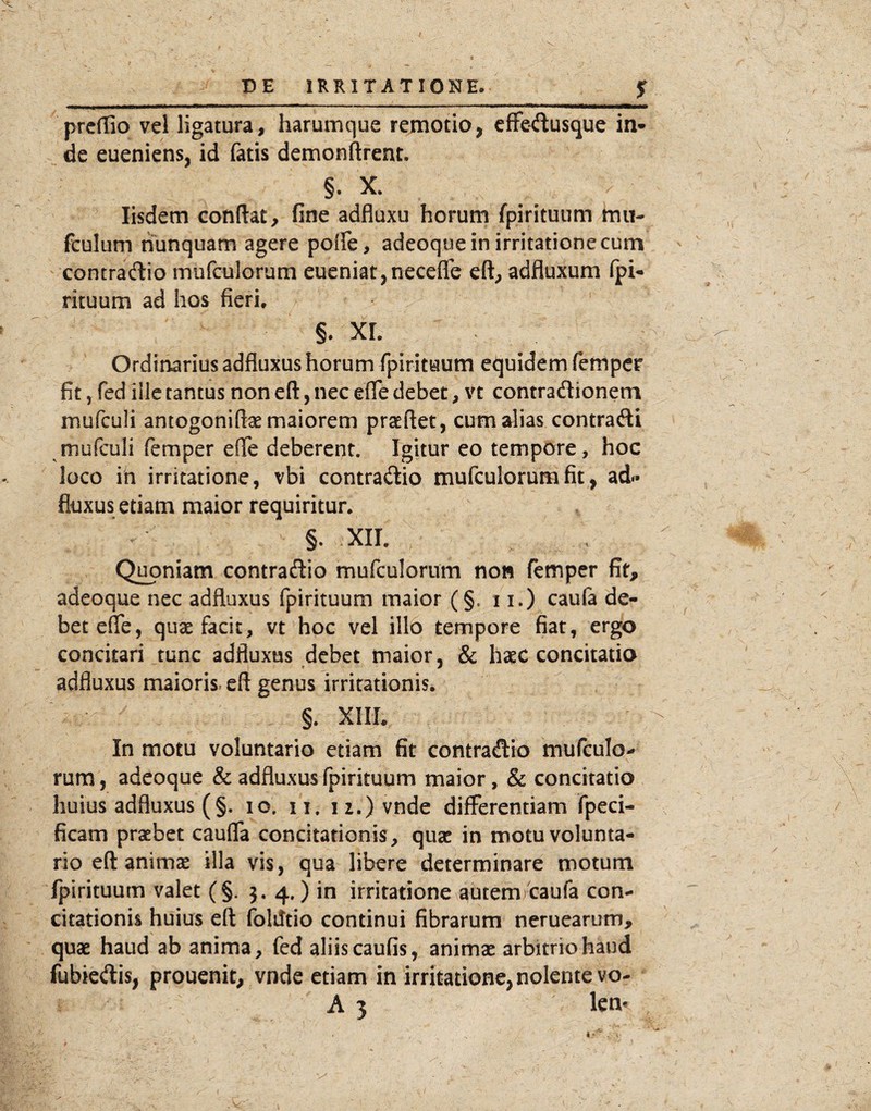 £ prcffio vel ligatura, harumque remotio, efFedusque in» ^ de eueniens, id fatis demonftrent. §. X. Iisdem condat, fine adfluxu horum fpirituum hiii- fculum nunquam agere poife, adeoque in irritatione cum contradio mufculorum eueniat,necefle cft, adfluxum (pi» rituum ad hos fieri. §. xr. Ordinarius adfluxus horum fpirituum equidem fempcr fit, fed ille tantus non eft, nec efle debet, vt contradionem mufculi antogoniftae maiorem praedet, cum alias contradi mufculi femper elfe deberent. Igitur eo tempore, hoc loco in irritatione, vbi contradio mufculorum fit, ad* fluxus etiam maior requiritur. §. xir. Quoniam contradio mufculorum non fetnper fit, adeoque nec adfluxus fpirituum maior (§. 11.) caufa de¬ bet efle, quae facit, vt hoc vel illo tempore fiat, ergo concitari tunc adfluxus debet maior, & haeC concitatio adfluxus maioris>eft genus irritationis. §. XIIL In motu voluntario etiam fit contradio mufculo-» rum, adeoque & adfluxus fpirituum maior, & concitatio huius adfluxus (§. lo. ii. 12.) vnde differentiam fpeci- ficam praebet cauda concitationis, quae in motu volunta¬ rio ed animae illa vis, qua libere determinare motum fpirituum valet (§. 5. 4.) in irritatione autem/caufa con¬ citationis huius ed foMtio continui fibrarum neruearum, quae haud ab anima, fed aliis caufis, animae arbitrio haud fubkdis, prouenit, vnde etiam in irritatione, nolente vo- A 3 lem k