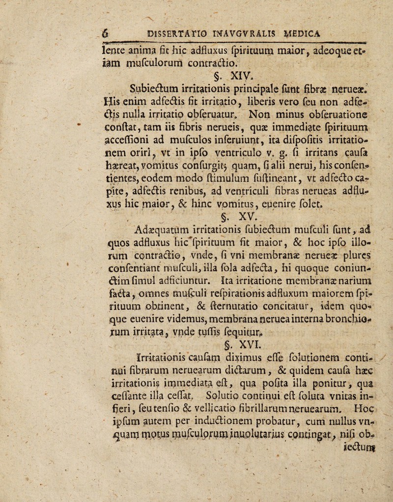 ■ 'Ji. ' ■■-■i.u—.--»'1.-.—. ...i ■ ■■...■■...I — I I t,,m >mmm leiite anima fit hic adfluxus fpirituum maior ^ adeoqueet*» iam mnfculorum contradio. §. XIV. Subiedutn irritationis principale fiint fibrx nerueaeJ His enim adfedis fit irritatio, liberis vero feu non adCe^ dis nulia irritatio obferuatur. Non minus obferuatione conftat, tam iis fibris nerueis, quse immediate fpirituuni acceflioni ad mufculos infcruiunt, itadifpofitis irritatio¬ nem oriri ^ vt in ipfo ventriculo v, g, fi irritans caufa h^reat, vomitus confurgit) quam^ Galii nerui;, hisconfen?s tientes, eodem modo ftimulum fuftineant, vt adfedo ca¬ pite, adfedis renibus^, ad ventriculi fibras nerueas adflu¬ xus hic maior^ & hinc vomitus, euenire folet ' §. XV. ^ Adaequatum irritationis fubiedum mufculi funt, ad quos adfluxus hic^fpirituum fit maior, & hoc ipfo illo¬ rum contradi©, vnde, fi vni membranae nerueas pltircs confentknt murculhilla fola adfeda, hi quoque coniun- dim fimul adficiuntur. Ita irritatione membranae narium fada , omnes muftuli refpirationis adfluxum maiorem fpi¬ rituum obtinent, & fternutatio concitatur, idem quo¬ que euenire videmus, membrana neruea interna bronchio¬ lum irritata, vpde tuffis fequitur^ §. XVI. Irritationis caufam diximus effe folotionem conti¬ nui fibrarum neruearum didarum, & quidem caufa haec irritationis inamediata eft, qua poflta illa ponitur, qua ceflante illa ceflfat Solutio contiqui e(l foluta vnitas in- fieri, feu tenfio &; vellicatio fibrillarum neruearum, Hoq * ipfam autem per indudionem probatur, cum nullusvn- quanjtnQtqsraufculpruna^nupluurius contingam nifi ob- I ' ’ iedur^