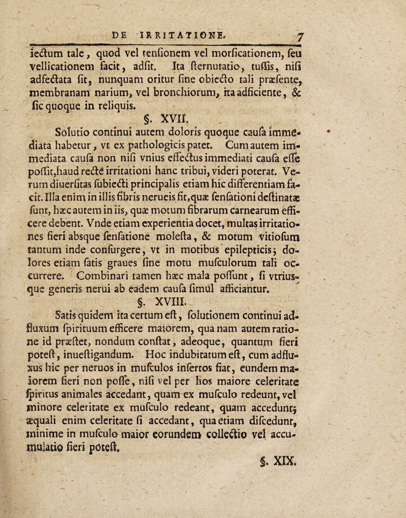 DE IR RIT ATIONE. J V .. I .'■* 1'.. . i .irX iedum tale, quod vel tenfionem vel morficationem, feu vellicationem facit, adfit. Ita fternutatio, tuffis, nifi adfedata fit, nunquam oritur fine obicdo tali praefente, membranam narium, vel bronchiorum, ita adficiente, & fic quoque in reliquis. §. xvih Solutio continui autem doloris quoque caufa imme¬ diata habetur, vt ex pathologicis patet. Cum autem imt- mediata caufa non nifi vnius efFedus immediati caufa eflfe pofiit,haud redd irritationi hanc tribui, videri poterat. Ve¬ rum diuerfitas fubiedi principalis etiam hic differentiam fa¬ cit. Illa enim in illis fibris nerueis fit,quae fenfationi dcftinatae funt, haec autem in iis, quae motum fibrarum carnearum effi¬ cere debent. Vnde etiam experientia docet, multas irritatio¬ nes fieri absque Icnfationc molefta, & motum vitiolum tantum inde confurgere, vt in motibus epilepticis j do¬ lores etiam fatis graues fine motu mufculorum tali oc¬ currere. Combinari tamen haec mala poffunt, fi vtrius^ que generis nerui ab eadem caufa fimul afficiantur. §. xvm. Satis quidem ita certum efl, folutionem continui ad- fluxum fpirituum efficere maiorem, qua nam autem ratio¬ ne id prseftet, nondum confiat, adeoque, quantum fieri poteft, inueftigandum. Hoc indubitatum eft, cum adflu- xus hic per neruos in mufculos infertos fiat, eundem ma¬ iorem fieri non poffe, nifi vel per hos maiore celeritate ^kitus animales accedant, quam ex mufculo redeunt, vel minore celeritate ex mufculo redeant, quam accedunt^ sequali enim celeritate fi accedant, qua etiam difcedunr, minime in mufculo maior eorundem colledio vel accu¬ mulatio fieri poteft.