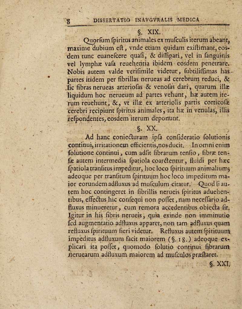 §. XIX. Q^rfum fpiritus animales ex mufculis iterum abeant, tnaxinie ‘dubium eft, vnde etiam quidam exiftimant, eos¬ dem tunc euanefcere quafi^ & diffipari, vel in fanguinis vel lymphae vafa reuehentia ibidem eosdem penetrare. Nobis autem valde verifimile videtur, fubtilinSmas has, partes itidem per fibrillas nerueas ad cerebrum reduci, & Jic fibras nerueas arteriofas & venofas dari, quarum illae liquidum hoc nerueum ad partes vehunt, hae autem ite¬ rum reuehunt , vt illae ex arteriplis partis corticofe cerebri recipiunt fpiritus animales, ita hae in venulas, illis refpondentes,eosdem iterum deponunt ' ' ■ , .§. XX. Ad hanc conieduram ipfa confideratio folutionis continui, irritationem efficientis,nos ducit In ornni enim fblutione continui, cum adfit fibrarum tenfio, fibrae ten- fe autem intermedia fpatiola coardentur, fluidi per haec Ipatiolatranfitusimpeditur, hocloco fpirituum animaliumj adeoque per rranfitum fpirituum hocloco impeditum ma¬ ior eorundem adfluxus ad mufculum citatur. Quod fi au¬ tem hoc contingeret in fibrillis nerueis fpiritus aduehen- tibus, effedus hic confequi non poflet, nam neceflario ad¬ fluxus minueretur. Cum remora accedentibus obieda fit Igitur in his fibris nerueis, quia exinde non imminutio fed augmentatio adfluxus apparet, non tam adfluxus quam refluxus fpirituum fieri videtur. Refluxus autem fpirituum impeditus adfluxum facit maiorem (§. i g.) adeoque ex¬ plicari ita poffet, quomodo folutio continui fibrarum 4ierucarum adfluxum maiorem ad mufculos praeftaret. §.XXl