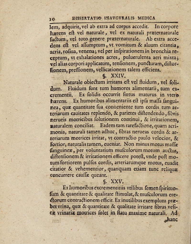 JO letn, adquirk, vel ab extra ad carpus accedit. In corpore haerens eft vel naturale, vel ex naturali praeternaturale faftum, vel toto genere praeternaturale. Ab extra acce¬ dens eft vel affumptum, vt vomitum & aluum citantia^ acria, roGua, venena j vel per infpirationem in bronchia re¬ ceptum, vt exhalationes acres, puluerulenta aeri mixta^ vel alias corpori applicatum, tenfionem, punduram,diftor- fionem, preffionera, vellicationem talem efficiens. ' §. XXIV. Naturale obiedum irritans eft vel fluidum, vel foli- dum» Fluidum funt tum humores alimentarii, tum ex- crementii. Ex folidis occurrit fetus maturus in vtero haerens. Ex humoribus alimentariis eft ipfa mafla fangui. nea, quae quantitate fua conueniente tum cordis tum ar¬ teriarum cauitates replendo, & parietes diftendendo, fibris Sierueis motricibus folutionem continui, & irritationem, laaturalem conciliat. Eadem tam rarefadtione, quam acri¬ monia, naturali tamen adhuc, fibras nerueas cordis & ar¬ teriarum motrices irritat, vt contradic paulo velocior, & fortior, naturalis tamen, eueniat. Non minus motus maffe fanguineae , per voluntarium mufculorum motum audus, diftenfionem& irritationem efficere poteft,vnde poft mo¬ tum fortiorem pulfus cordis, arteriarumque motus, euadit citatior & vehementior, quanquam edam tunc reliqua concurrere cauflae queant. §. XXV. Ex humoribus excrementitiis vtilibus (emen fpirituo- lum & quantitate & qualitate ftimulat, & mufculorum erc- dorum contradionem efficit. Ex inutilibus exemplum prae¬ bet vrina, quae & quantitate & qualitate irritare fibras vefi- tz vrmark motrices folet in ftam maxime naturali. Ad