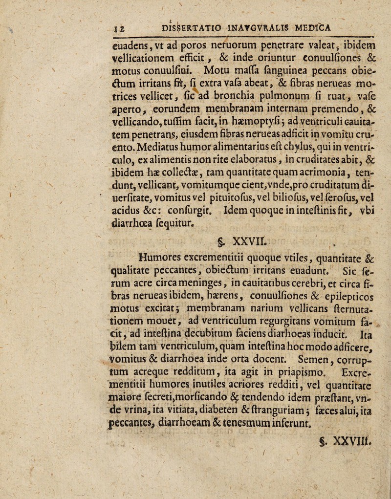 / IS DISSERTATIO INATGVRALIS MEDfCA cuadcns, vt ad poros nemorum penetrare valeat, ibidem vellicationem efficit > & inde oriuntur conuulfiones & motus conuulfiui. Motu malla fanguinca peccans obie- dum irritans St, fi extra vafa abeat, fibras nerueas mo- trices vellicet, fic ad bronchia pulmonum fi ruat , vafe aperto, eorundetn membranam internam premendo, & vellicando, tuffim facit, in haemoptyfij ad ventriculi cauita- tem penetrans, eiusdein fibras nerueas adficit in vomitu cru¬ ento. Mediatus humor alimentarius eft chylus, qui in ventri¬ culo, ex alimentis non rite elaboratus, in cruditates abit, & ibidem haecolledte, tam quantitate quam acrimonia, ten¬ dunt, vellicant, vomitumque cient,vnde,pro cruditatum di- uerfitate, vomitus vel pituitofus, ve! biliofus, vel (erofus, vel acidus &c: confurgir. Idem quoque in inteftinis fit, vbi diarrhoea fequitur. , §. xxvir. Humores excrementitii quoque vtiles, quantitate & qualitate peccantes, obiedum irritans euadunt. Sic fe¬ rum acre circa meninges, in cauitatibus cerebri, et circa fi¬ bras nerueas ibidem, haerens, conuulfiones & epilepticos motus excitat 5 membranam narium vellicans fternuta- tionem mouet, ad ventriculum regurgitans vomitum fa¬ cit , ad inteftina decubitum faciens diarhoeas inducit. Ita bilem tam ventriculum, quam inteftinahocmodoadficere, vomitus & diarrhoea inde orta docent. Semen, corrup¬ tum acreque redditum, ita agit in priapismo, Excre¬ mentitii humores inutiles acriores redditi, vel quantitate maiore fecreti,morficando & tendendo idem prteflant, vn- de vrina,it3 vitiata, diabeten &ftranguriam j faeces alui, ita peccantes, diarrhoeam Sc tenesmum inferunt. §. XXVIII. /