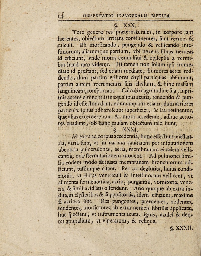 §. XXX. Tot0 genere res praternaturales, in corpore iam haerentes, obiedum irritans conftituentes, funt vermes & calculi. Illi morficando, pungendo & vellicando inte- ftinorum^ aliarumcjue partium ^ vbi haerent, fibras nerueas id efficiunt , vnde motus conuulfiui & epilepfia a vermi*? bus haud raro videtur. Hi tamen non folum ipfi imme-? diate id prceftant , fed etiam mediate , humores acres red? dendo, dum partim vtiliores chyli particulas abfiimunt, partim autem recrementis fuis chylum, & hinc maflfam faoguineamjconfpurcant. Calculi magnitudine fua, inprU mis autem eminentiisinsqualibus acutis, tendendo & pun^ gendo id efFeddm dant, nonnunquam etiam, dum acriores particulx ipfius adh^refcunt fuperficiei, & ka retinentur, ijux alias excernerentur, &, mora accedente, adhuc aerio? res euadunt, ob hanc caufam obieftum taie fiunt,  ^ ■§. XXXL Ab extra ad corpus accedenda, hunc elfedum pnieftatli* da, varia funt, vt in narium cauitatem per infpiradonem abeuntia puluerulenta, acria, membranam eiusdem vellis cantia, quae fternutationem mouent. Ad pulmones fimi- lia eodem modo deriuata membranam bronchiorum ad^ ficiunt, tuffimque citant. Per os deglutita, huius condi?» fionis, vt fibras ventriculi & inteftinorum vellicent, vt alimenta fermentatiua, acria, purgantia, vomitoria, vene^» na, &fimi!ia,idratisoftendunt. Ano quoque ab ejetra in¬ dita,in clyfteribus& fuppofitorik, idem efficiunt,maxime fi acriora fint. Res pungentes, prementes, rodentes, tendentes, morficantes^ ab extra nergeis fibrillis applicatat, liuc fpedant, vt inflrumentaacuta, ignis, aculei ^ dea? les animalium p vtviperirup, & reliqua. §. XXXIL