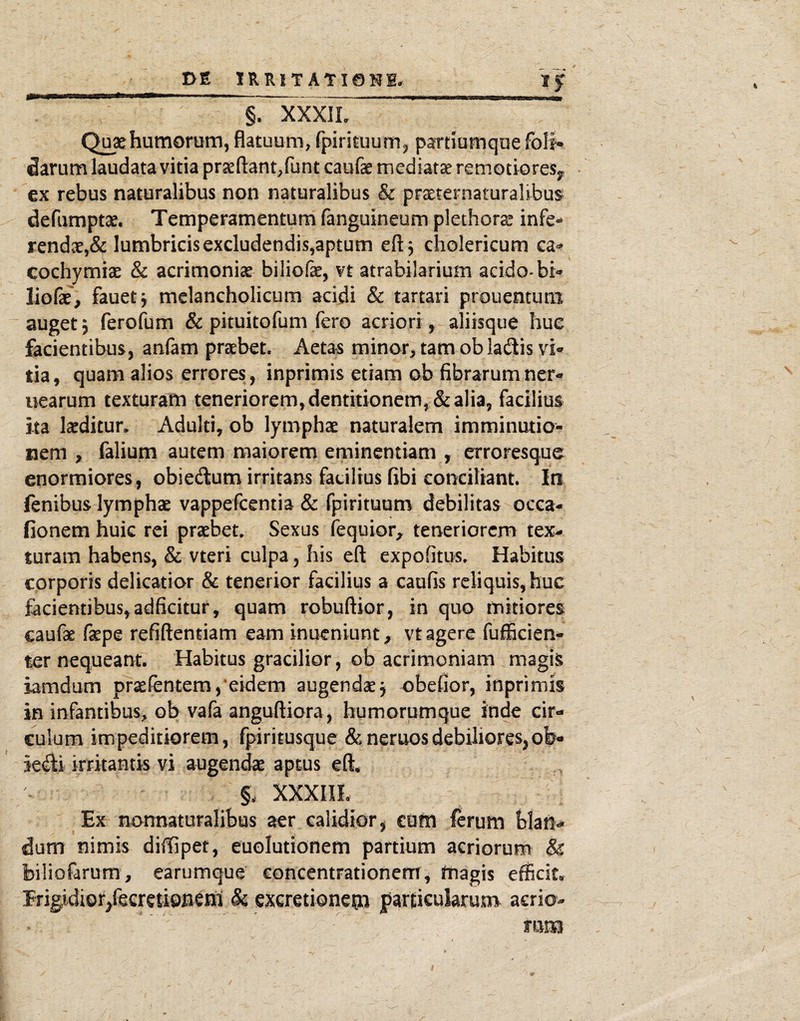 u §. XXXIL Quae humorem, flatuum, fpirituum^ partiumque folU darem laudata vitia praefl:ant,runt caufae mediata remotiores^, ex rebus naturalibus non naturalibus & praeternaturalibus defumptae. Temperamentum fanguineum plethora^ infe-^ rend3e,& lumbricis excludendis,aptum eft, cholericum ca^^ cochymi^e & acrimoniae biliofae, vt atrabilarium acido-bi*» liofae, fauetj melancholicum acidi & tartari prouentuni auget 5 ferofum & pituitofum fero acriori, aliisque hue facientibus, anfam praebet. Aetas minor, tam ob ladis vi* tia, quam alios errores, inprimis etiam ob fibrarumner- uearum texturam teneriorem, dentitionem, & alia, facilius ita laeditur. Adulti, ob lymphae naturalem imminutio¬ nem , falium autem maiorem eminentiam , erroresque enormiores, obie(flum irritans facilius fibi conciliant. In fenibus lymphae vappefcentia & fpirituum debilitas occa- fionem huic rei praebet. Sexus fequior^ teneriorem tex^ turam habens, & vteri culpa, his eft expofitus. Habitus corporis delicatior & tenerior facilius a caufis reliquis, huc facientibus, adficitur, quam robuftior, in quo mitiores caufae fepe refiftendam eam inueniunt, vt agere fufficien- ter nequeant. Habitus gracilior, ob acrimoniam magis iamdum praefentem,'eidem augendae j obefior, inprimis in infantibus, ob vafa anguftiora, humorumque inde cir¬ culum impeditiorem, fpiritusque &neruosdebiliores,oW icdi irritantis vi augendae aptus eft* §. XXXIIL Ex nonnaturalibus aer calidior^ cutn ferum blan¬ dum nimis diftipet, euolutionem partium acriorum & biliofarum, earumque concentrationem, magis efficit* rrigidior/ecretienem 8c excretionem partieularum acria- /'. mm