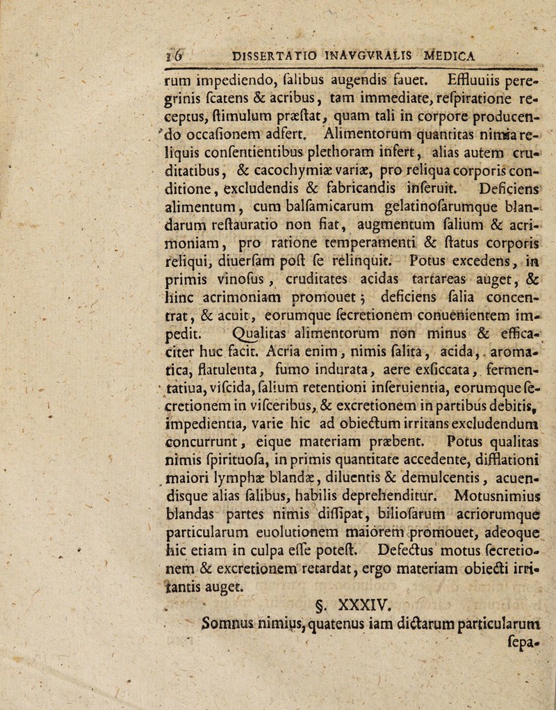 rum impediendo, falibus augendis fauet. Effluuiis pere¬ grinis fcatens & acribus, tam immediate, refpiratione re¬ ceptus, ftimulura prasftat, quam tali in corpore producen- Mo occafionem adfert. Alimentorum quantitas nimia re¬ liquis confentientibus plethoram infert, alias autem cru¬ ditatibus , & cacochymiae variae, pro reliqua corporis con¬ ditione , excludendis & fabricandis inferuit. Deficiens alimentum, cura balfamicarum gelatinofarumque blan¬ darum reftauratio non fiat, augmentum falium & acri¬ moniam, pro ratione temperamenti & flatus corporis reliqui, diuerfam poft fe relinquit, potus excedens, in primis vinofus, cruditates acidas tartareas auget, & hinc acrimoniam Drornouet; deficiens falia conccn- trat, & acuit, eorumque fecretionem conueniencem im¬ pedit, Qualitas alimentorum non minus & effica-; citer huc facit. Acria enim, nimis falita, acida,, aroma¬ tica, flatulenta, fumo indurata, aere exficcata,, fermen- • tatiua,vifcida, falium retentioni inferuientia, eorumquele- cretionem in yirceribus,^& excretionem in partibus debitis, impedientia, varie hic ad obiedum irritans excludendum concurrunt, eique materiam praebent. Potus qualitas nimis rpirituofa, in primis quantitate accedente, diflfiationi ^ maiori lymphae blandae, diluentis & demulcentis, acuen- disque alias ftlibus, habilis deprehenditur. Motusnimius blandas partes nimis diflipat, biliofarum acriorumque particularum euoludonem maiorem promouet, adeoque hic etiam in culpa effe poteft. Defedus' motus fccretio- nem &: excretionem retardat, ergo materiam obiedi irri- iantis auget. §, XXXIV. ^ . Somnus nimius, quatenus iam dictarum particularum