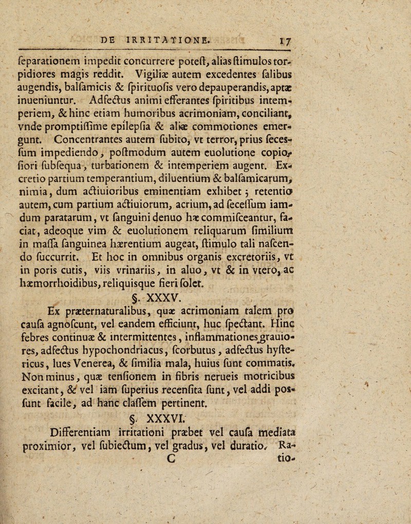 reparationem impedit concurrere potefl, alias (limulos tor¬ pidiores magis reddit. Vigilice autem excedentes falibus augendis, balfamicis & (pirituofis vero depauperandis,aptae inueniuntur. Adfedlus animi efFerantes fpiritibus intem- periem, &hinc etiam humoribus acrimoniam, conciliant, vnde promptiflime epilepfia & alke commotiones emer¬ gunt. Concentrantes autem fubito, vt terror, prius feces- fum impediendo, poflmodum autem cuolutione copio- fiori fubfequa, turbationem & intemperiem augent. Ex- cretio partium temperantium, diluentium & balfamicarum, nimia, dum adiuioribus eminentiam exhibet, retentio autem, cum partium adiuiorum, acriupa, ad fecelFum iam- dum paratarum, vt fanguiniejenuo haecommifeeantur, fa¬ ciat, adeoque vim & euolutionem reliquarum fimilium in mafifa fanguinea hxrentium augeat, ftitnulo tali nafeen- do fuccurrit. Et hoc in omnibus organis excretoriis, vt in poris cutis, viis vrinariis, in aluo, vt & in vterOj^ac hxmorrhoidibus, reliquisque fieri folct. §/ XXXV. Ex praeternaturalibus, quae acrimoniam talem pro caufa agnofeunt, vel eandem efficiunt, huc fpedant. Hinc febres continuae & intermittentes, inflammationes^rauio- res, adfedus hypochondriacus, fcorbutus, adfedus hyfte- ricus, lues Venerea, & fimilia mala, huius funt commatis^ Non minus, quae tenfionem in fibris nerueis motricibus excitant, vel iam fuperius recenfita funt, vel addi pos« funt facile, ad hanc clafTem pertinent. §. XXXVI. Differentiam irritationi praebet vel caufa mediata proximior, vcl fubiedum, vel gradus, vel duratio.r Ra- C tio- t