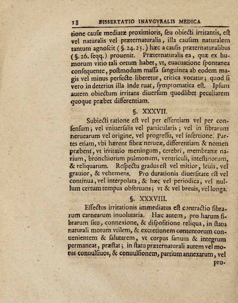 tione caulae mediatae proximioris, ftu obiedi irritantis, eft vel naturalis vel praeternaturalis, illa caufam naturalem tantum agnofcit (§.24.25.) haec acaufis prseternaturalibus (§.26. feqq.) prouenit. Praeternaturalis ea, qute ex hu¬ morum vitio tali ortum habet, vt, euacuatione (pontanea confequente, poftmodum mafla fanguinea ab eodem ma¬ gis vel minus perfedte liberetur, critica vocatur5 quod fi vero in deterius ilia inde ruat, fymptomatica efl. Ipfum autem obiedum irritans diuerfum quodlibet peculiarem quoque praebet differentiam. §. XXXVII. Subiedfi ratione eft vel per eHcntiam vel per con- feofumj vel vniuerfalis vel particularis; vel in fibrarum tieruearum vel origine, vel progrelTu, vel infertione. Par¬ tes etiam, vbi hterent fibrte neruete, differentiam & nomen praebent, vt irritatio meningum, cerebri, membrante na¬ rium , bronchiorum pulmonum, ventriculi, inteftinorum, & reliquarum. Refpedu gradus eft vel mitior, leuis, vel grauior, & vehemens. Pro durationis diuerfitate eft vel continua, vel interpolata, haec vel periodica, vel nul¬ lum certum tempus obferuans j vt & vel breuis, vel longa. §. XXXVIII. Effedus irritationis immediatus eft contradio fibra¬ rum carnearum inuolutaria. Haec autem, pro harum fi¬ brarum fitu, connexione, & difpcfitione reliqua, in ftatu naturali motum vtilem, & excretionem contentorum con- uenientem & falutarem, vt corpus fanum & integrum permaneat, praeftat 5 in ftatu practernaturali autem vel mo- tus coDuulfiuos, & conuuJfionem, partium annexarum, vel pro-