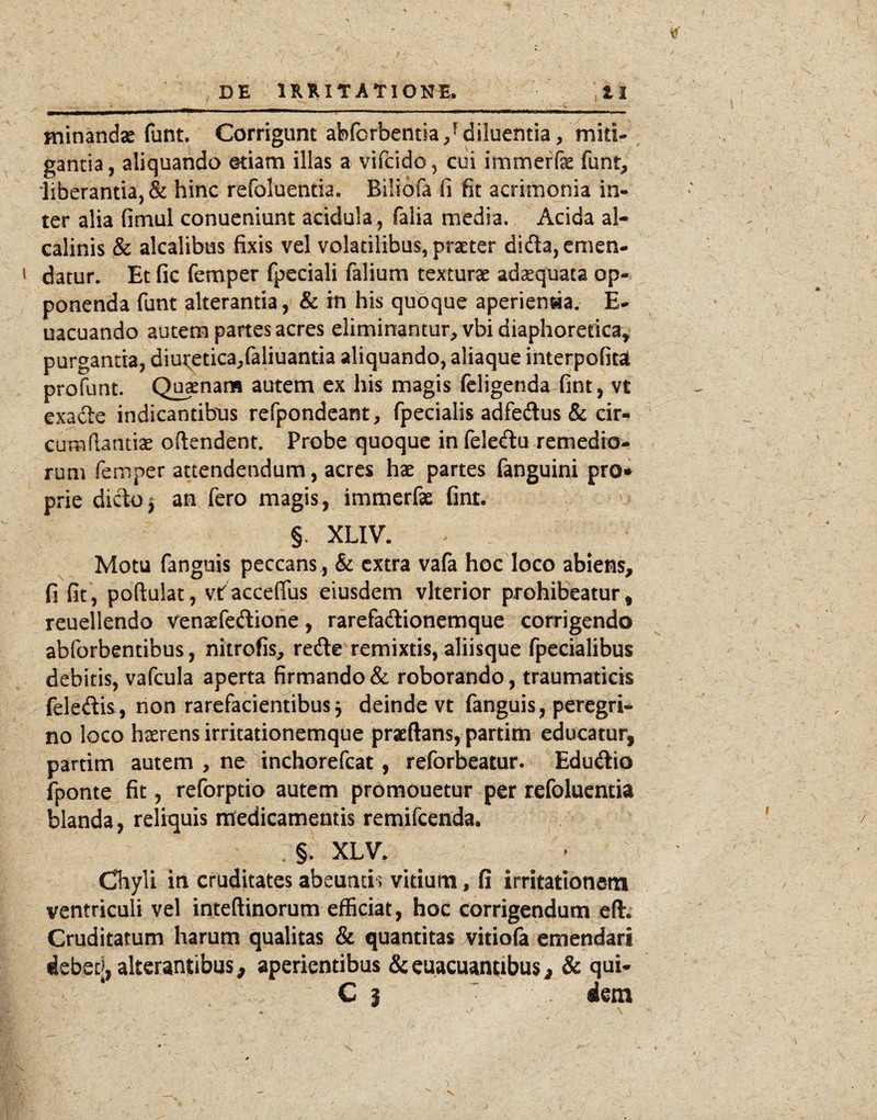 _ _ _______ •'V minandas funt. Corrigunt abforbentia diluentia, miti¬ gantia, aliquando etiam illas a vifcido, cui immerfe funt, ‘liberantia, & hinc refoluentia. Bilibfa fi fit acrimonia in¬ ter alia fimul conueniunt acidula, faiia media. Acida al- calinis & alcalibus fixis vel volatilibus, praeter dida, emen¬ datur. Et fic femper fpeciali falium texturae adaequata op¬ ponenda funt alterantia, & in his quoque aperienaa. E- uacuando autem partes acres eliminantur, vbi diaphorericav purganda, diui;etica,faliuantia aliquando, aliaque ihterpofitat profunt. Quaenans autem ex his magis fcligenda fint, vt exade indicantibus refpondeant, fpecialis adfedus & cir¬ cum flantix oftendent. Probe quoque in feledu remedio¬ rum femper attendendum, acres hae partes fanguini pro* prie dictof an fero magis, immerfae fint. §. XLIV. Motu fanguis peccans, & extra vafa hoc loco abiens, fi fit, poftulat, vtacceflus eiusdem vlterior prohibeatur^ reuellendo venaefedione, rarefadionemque corrigendo abforbentibus, nitrofis, rede remixtis, aliisque fpecialibus debitis, vafcula aperta firmando & roborando, traumaticis feledis, non rarefacientibus^ deinde vt fanguis, peregri¬ no loco haerens irritationemque praeftans, partiiti educatur, partim autem , ne inchorefeat, reforbeatur. Edudio fponte fit, reforptio autem promouetur per refoluentia blanda, reliquis naedicamentis remifeenda. §. XLV. Chyli in cruditates abeuntis vitium, fi irritationem ventriculi vel inteftinorum efficiat, hoc corrigendum eft; Cruditatum harum qualitas & quantitas vitiofa emendari debeq, alterantibus, aperientibus &eaacuantibus, & qui- C I • dem V