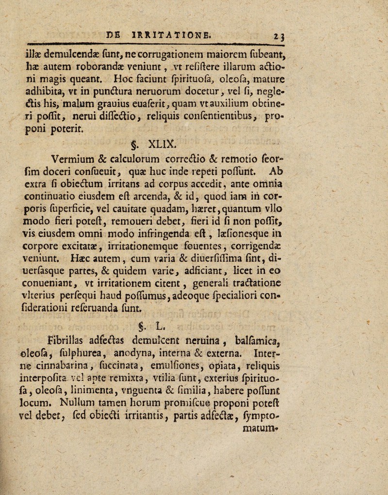 illse demulcendae funt,necorrug3tionem maiorem fubeant, hx autem roborandae veniunt, vt refiftere illarum adio- ni magis queant. Hoc faciunt fpirituofa^ oleofa, mature adhibita, vt in pundura neruorum docetur, vel fi, negle- dis his, malum grauius euaferit, quam vt auxilium obtine¬ ri poflit, nerui difledio, reliquis conlentiemibus, pro¬ poni poterit. §. XLIX. Vermium & calculorum corredio 8c remotio leor- fim doceri confueuit, quae huc inde repeti pofllint. Ab extra fi obiedum irritans ad corpus accedit, ante omnia continuatio eiusdem eft arcenda, &; id, quod iam ih cor¬ poris fuperficie, vel cauitate quadam, haeret,quantum vllo modo fieri poteft, remoueri debet, fieri id fi non poffif, vis eiusdem omni modo infringenda eft , kfionesque iii corpore excitatae, irritationemque foucntes, corrigendae veniunt. Haec autem, cum varia & diuerfiffima fint, di- uerlasque partes, & quidem varie, adficiant, licet ineo conueniant, vt irritationem citent, generali tradationc vlterius perfequi haud poffumusjadcoque fpecialiori con» fiderationi referuanda funt. §. 1. Fibrillas adfedas demulcent neruina , ballamkaj oleofa, fulphurca, anodyna, interna & externa. Inter¬ ne cinnabarina, fuccinata, emulfiones, opiata, reliquis interpofita vcl apte remixta, vtilia funt, exterius fpirituo- fa, oleofa, linimenta, vnguenta Sc fimilia, habere pofTunC locum. Nullum tamen horum promifeue proponi poteft vel debet, fcd obie^fti irritantis, partis adfedat, fympto-