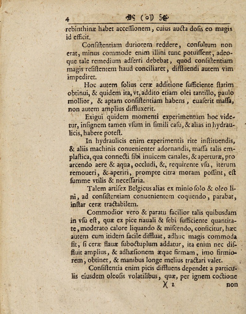 ^ - — ' — ■  . ■ — , I , - ■ .- ■ ■ ■ •rebinthinae habet acceffionem, cuius aucSa defis eo magis id efficit. Confidentiam duriorem reddere, confultum non erat, minus commode enim illini tunc potuiflfent, adeo- que tale remedium adferfi debebat, quod confidentiam magis refiftentem haud conciliaret, diffluendi autem vim impediret Hoc autem (blius cerse additione fufficiente fiatim obtinui, & quidem ita, vt,addito etiam olei tantillo, paulo mollior, & aptam confiftentiam habens, euaferit mafla, non autem amplius diffluxerit. ^ Exigui quidem momenti experimentum hoc vide-» tur, infignem tamen vlurn in fimili cafu,& alias in hydrau¬ licis, habere poteffl ^ In hydraulicis enim experimentis rite inftituendis, & aliis machinis conuenienter adornandis, mafla talis em- plaftica, qua connefti fibi inuicem canales, & aperturae, pro arcendo aere & aqua, occludi, &, requirente vfu, iterum remoueri, &^periri, prompte citra moram poffint, eft fomme vtilis & neceflaria. Talem artifex Belgicus alias ex minio folo & oleo li¬ ni, ad confiftentiam cenuenientem coquendo, parabar, inftar ceras tradabilem. Commodior vero & paratu facilior talis quibusdam jn vfo eft, quas ex pice nauali & febi fufficiente quantita¬ te ^moderato calore liquando & mifcendo, conficitur, haec autem cum itidem facile diffluat, adhuc magis commoda fit, fi ceras flauas fliboftuplEm addatur, ita enim nec dif¬ fluit amplius, & adhasfionem «que firmam, imo firmio¬ rem, obtinet, & manibus longe melius tradari valet. Confidentia enim picis diffluens dependet a particu- Is eiusdem oleofis volatilius, quas, per ignem coftionc X ^ PO»