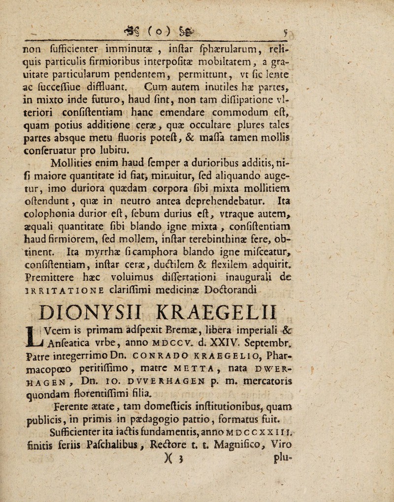 ( O ) S# Tion fufficienter imminutae , inftar fphserularum, reH- <]uis particulis firmioribus interpofitse mobiltatem, a gra- uitare particularum pendentem, permittunt, vt fic lente ac fucccffiue diffluant. Cum autem irrutiles hae partes, in mixto inde futuro, haud fint, non tam difiipatione vl- teriori confiftentiam hanc emendare commodum eft, quam potius additione cerae, quae occultare plures tales partes absque metu fluoris poteft, & mafla tamen mollis confcruatur pro lubitu. Mollities enim haud femper a durioribus additis, ni- fi maiore quantitate id fiat, minuitur, fed aliquando auge¬ tur, imo duriora qusedam corpora fibi mixta mollitiem oftendunt, quae in neutro antea deprehendebatur. Ita colophonia durior efl:, feburn durius cft, vtraque autcm> aequali quantitate fibi blando igne mixta , confiftentiam haud firmiorem, fed mollem, inftar terebinthinae fere, ob¬ tinent. Ita myrrhae ficamphora blando igne mifeeatur, confiftentiam, inftar cerae, dueftilem & flexilem adquirit.. Premittere haec voluimus diflertationi inaugurali de IRRITATIONE clariffimi medicinae Deflorandi DIONYSII KRAEGELII Vcem is primam adfpexit Bremat, libera imperiali & J-i Anfeatica vrbe, anno mdccv. d. XXIV. Septembr, Patre integerrimo Dn. c o n r a d o k r a E G E l i o, Phar- macoposo peritiffimo, matre metta, nata dw^er- H A G E N r Dn. IO. D V V E R H A G E N p. m. mcrcatoris quondam florentiffimi filia. Ferente aetate, tam domeftrcis inftitutionibus, quam publicis, in primis in paedagogio patrio, formatus fuit. Sufficienter ita iaflis fundamentis, anno m d c c x x 11 L' finitis feriis Pafcbalibus^ Reflore t t. Magnifico, Viro X X J