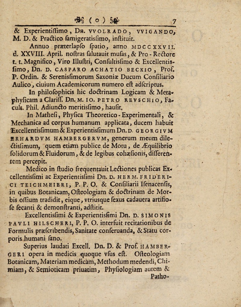 8c Expcrientlffimo, Da. vvolrado, vvigando, M. D. & Pradlico famigeratisfimo, inftituit. Annuo praeterlapfo fpatio, anno mdccxxvil d. XXVIII. April. noftras (alutauit mufas, & Pro - Redorc 1.1. Magnifico, Viro Illuftri, Confultisfimo & Excellentis- fimo, Dn. D. CASPARO achatio beckio, Prof. P. Ordin. & Serenisfimorum Saxoniae Ducum Coniiliario Aulico*, ciuium Academicorum numero eft adferiptus. In philofbphicis hic dodrinam Logicam & Meta* phyficam a Clariflf! Dn. m. i o. p e t r o r e v s c h i o , Fa- cuU. Phil. Adiundo meritisfimo, haufit. In Mathefi, Phyfica Thcoretico - Experimentali, & Mechanica ad corpus humanum applicata, ducem habuit ^xcellentisfimum&ExperientisfimumDn.d. georgivM brhardvm hambergervm, generum meum dile- disfimum, quem etiam publice de Motu, de iEquilibrio folidorum & Fluidorum, & de legibus cohaefionis, differen¬ tem percepit. Medico in ftudio frequentabit Lediones publicas Ex* cellentisfimi ac Experientisfimi Dn. d. h e r m. f r i d e r i- ci TEiCHMEiBRi, P. P. O. & Confiliarii Ifenacenffs, in quibus Botanicam, Ofteologiam & dodrinam de Mor¬ bis offium tradidit, eique, vtriusquefexus cadauera artifio- fe fecanti & demonftranti, adftitit. Excellentisfimi & Experientisfimi Dn. i). PAVLi HiLSCHERi, P. P. O. interfuit recitationibus de Formulis praefcribendis, Sanitate conferuanda, & Statu cor¬ poris humani fano. Superius laudati Excell. Dn. D. & Prof. ilAMber-^ OERi opera in medicis quoque vfus efl:. Ofteologiam Botanicam, Materiam medicam, Methodum medendi, Chi« miam, & Semioticam priuatim, Phyfiologiam autem & Patho«