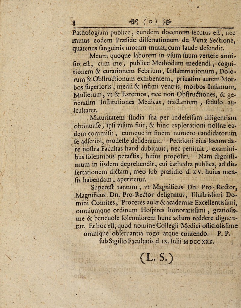 , % ( ^) ■ Paihologiam publice, eundem docentem fecutos eltVnec minus eodem Praefide diflertationem de Venae Sedione, quatenus (anguinis motum mutat, cum laude defendit. , Meum quoque laborem in vfum fuum vertere anni^ fus cft, cum me> publice Methodum medendi, cogni¬ tionem & curationem Febnum, Inflammationum, Dolo- rum&Obftrudionum exhibentem, priuatim autemMor- ^ bos fuperioris, medii & infimi ventris, morbos Infantum, ^ Mulierum, vt & Externos, nec non Obftruftiones, & ge- neradm Inftitutioncs Medicas, traftantem ^ fedulo au- fcultaret. ^ ^ . Maturitatem ftudia fua per indefeffam diligentiam V ., obtinuiffe, ipfi vifum fuit , & hinc explorationi noflrae ea- ' dem coiiimifit, eumque in finem numero candidatorum fe adferibi, modefte defiderauit. Petitioni eius locum da¬ re noftra Facultas haud dubitauit, nec penituit, examini¬ bus folennibus peraftis, huius propofiti. Nam digniffi- (  ' mum in iisdem deprehendit, cui cathedra publica, ad dis- fertationem didam, meo fub prsefidio d. xv. huius men- - fis habendam, aperiretur. Supereft tantum , vt Magnificus Dn. Pro -Redor, Magnificus Dn. Pro-Redor defignatus, Uluftrisfimi Da¬ mini Comites, Proceres aulae &acadeniiaeExcellentisfimi, omniumque ordinum Hofpites honoraiisfimi, gratiofis^ me & beneuole folenniorem hunc adum reddere dignen¬ tur. Et hoc eft, quod nomine Collegii Medici ofEciofisfime omnique obferuantia rogo atque contendo. P. P, fub Sigillo Facultatis d. IX. Iulii M DCC XXX. \ (L. S.) r