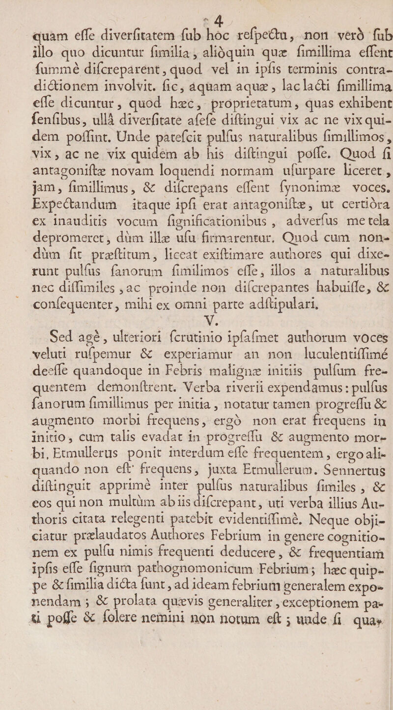 quam e(Te diverfitatem fiib hoc refpe&amp;ru, non verb fub illo quo dicuntur fimilia, alioquin quas fimillima eftent fumme difcreparent, quod vel in ipfis terminis contra¬ dictionem involvit, fic, aquam aquas, lac lacti fimillima efle dicuntur, quod haec, proprietatum, quas exhibent fenfibus, ulla diverfitate afefe diftingui vix ac ne vix qui¬ dem polluit. Unde patefcit pullus naturalibus fimillimos, vix, ac ne vix quidem ab his diftingui pofte. Quod fi antagoniftae novam loquendi normam ufurpare liceret, jam, fimillimus, &amp; difcrepans eftent fynonimne voces. Expectandum itaque ipfi erat antagoniftae, ut certiora ex inauditis vocum fignificationibus , adverfus me tela depromeret, dum illae ufu firmarentur. Quod cum non¬ dum fit praeftitum, liceat exiftimare authores qui dixe¬ runt pulfus fanorum fimilimos efie, illos a naturalibus nec difiimiles ,ac proinde non difcrepantes habuifte, dc confequenter, mihi ex omni parte adftipulari. V. Sed age, ulteriori fcrutinio ipfafmet authorum voces veluti rufpemur &amp;C experiamur an non luculentifiime deefle quandoque in Febris malignae initiis pulfum fre¬ quentem demonftrent. Verba riverii expendamus: pulfus fanorum fimillimus per initia, notatur tamen progreftu&amp; augmento morbi frequens, ergo non erat frequens in initio, cum talis evadat in progreftu &amp;c augmento mor¬ bi, Etmullerus ponit interdum efte frequentem, ergo ali¬ quando non eft' frequens, juxta Etmullerum. Sennertus diftinguit apprime inter pulfus naturalibus fimiles , &amp; eos qui non multum ab iis difcrepant, uti verba illius Au- thoris citata relegenti patebit evidentiflime. Neque obji¬ ciatur praelaudatos Authores Febrium in genere cognitio¬ nem ex pulfu nimis frequenti deducere, &amp; frequentiam ipfis efte lignum pathognomonicum Febrium; haec quip¬ pe &amp; fimilia dicta funt, ad ideam febrium generalem expo¬ nendam ; &amp; prolata quaevis generaliter, exceptionem pa¬ li poflfe &amp; folere nemini non notum eft ; unde fi qua*