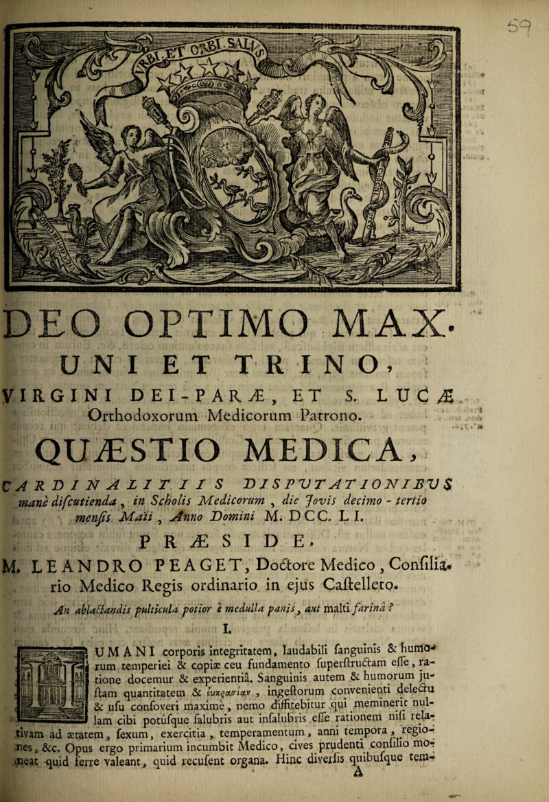 DEO OPTIMO MAX- UNI ET TRINO, VIRGINI DEI PARA, ET S. LUC^. Orthodoxorum Medicorum Patrono. QUjESTIO medica. CARDINAZIT II S DI S P VTAT10NIJBV $ mane difcutienda , in Scholis Medicorum , die Jovis decimo - tertio menfis Maii , Anno Domini M. D C C. L I. j; P R JE S I D E, M» LEANDRO P EA G ET, Do&ore Medico , Confdiau rio Medico Regis ordinario in ejus Caftelleto. An ablactandis pulticula potior e medulla panis, aut malti farina ? •• -i' i I, & UM ANI corporis integritatem, laudabili fanguinis & humo* 1 rum temperiei & copiae ceu fundamento fuperftrudtam effe, ra¬ tione docemur & experientia. Sanguinis autem & humorum ju- flam quantitatem & luxg&iriotv , ingefiorum convenienti delectu & ufu confoveri maxime, nemo diffitebitur qui meminerit nul- •«ssslam cibi potufque falubris aut infalubris efTe rationem nifi lela^ tivam ad setatem, fexum, exercitia, temperamentum, anni tempora , regio¬ nes, &c. Opus ergo primarium incumbit Medico, cives prudenti conhho mo? neat quid ferre valeant, quid recufent organa. Hinc diveifis quibufque tem- * h