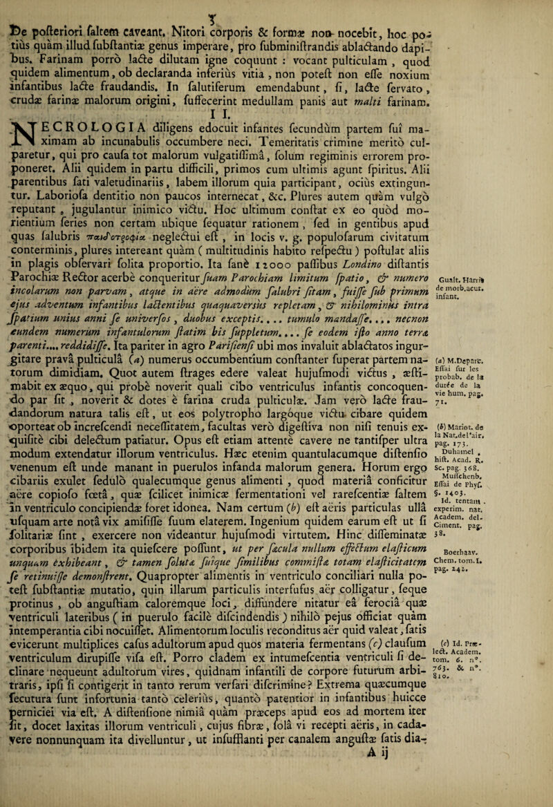 De pofteriori faltem caveant. Nitori corporis & form* non-nocebit, hoc po¬ tius quam illud fubftantias genus imperare, pro fubminiftrandis abladando dapi¬ bus. Farinam porro lade dilutam igne coquunt : vocant pulticulam , quod quidem alimentum, ob declaranda inferius vitia , non poteft non efle noxium infantibus la&e fraudandis. In falutiferum emendabunt, fi, Iade fervato , crudas farinas malorum origini, fuffecerinc medullam panis aut malti farinam. 1 I. NECROLOGIA diligens edocuit infantes fecundum partem fui ma¬ ximam ab incunabulis occumbere neci. Temeritatis crimine merito cul¬ paretur, qui pro caufa tot malorum vulgatiffima, folum regiminis errorem pro¬ poneret. Alii quidem in partu difficili, primos cum ultimis agunt fpiritus. Alii parentibus fati valetudinariis, labem illorum quia participant, ocius extingun- tur. Laboriofa dentitio non paucos internecat, &c. Plures autem quam vulgo reputant , jugulantur inimico viqu. Hoc ultimum confiat ex eo quod mo¬ riendum feries non certam ubique fequatur rationem , fed in gentibus apud quas falubris negledui eft , in locis v. g. populofarum civitatum conterminis, plures intereant quam ( multitudinis habito refpedu ) pofiulat aliis in plagis obfervari folita proportio. Ita fan& nooo paffibus Londino difiantis Parochiae Redor acerbe conqueritur fuarn Parochiam limitum [patio, & numero incolarum non parvam , atque in aere admodum falubri Jitarn, fuijfe fub primum ejus adventum infantibus lapientibus quaquaversus repletam, & nihilominus intra Jpatium unius anni fe unrverfos , duobus exceptis.. .. tumulo mandajfe,... necnon eundem numerum infantulorum fatim bis fuppletum,... [e eodem iflo anno terra parenti.... reddidijfe. Ita pariter in agro Parifenf ubi mos invaluit abladatos ingur¬ gitare prava pulticula (a) numerus occumbentium conftanter fuperat partem na¬ torum dimidiam. Quot autem ftrages edere valeat hujufmodi vidus , asfii- mabit ex aequo, qui probe noverit quali cibo ventriculus infantis concoquen¬ do par fit ., noverit & dotes e farina cruda pulticulae. Jam vero lade frau¬ dandorum natura talis eft , ut eos polytropho largoque vidu. cibare quidem oporteat ob increfcendi neceffitatem, facultas vero digeftiva non nifi tenuis ex- quifite cibi deledum patiatur. Opus eft etiam attente cavere ne tantifper ultra modum extendatur illorum ventriculus. Haec etenim quantulacumque diftenfio venenum eft unde manant in puerulos infanda malorum genera. Horum ergo cibariis exulet fedulo qualecumque genus alimenti , quod materia conficitur aere copiofo fceta, quae fcilicet inimicae fermentationi vel rarefeentiae faltem in ventriculo concipiendae foret idonea. Nam certum (b) eft aeris particulas ulla ufquam arte nota vix amififtie fuum elaterem. Ingenium quidem earum eft ut fi folitariae fint , exercere non videantur hujufmodi virtutem. Hinc difleminatae corporibus ibidem ita quiefeere poftunt, ut per facula nullum ejfeflum elaficum unquam exhibeant, & tamen foluta fuique fimilibus comtnifta totam elafiicitatcm fe retinui (Je demonflrent. Quapropter alimentis in ventriculo conciliari nulla po¬ teft fubftantias mutatio, quin illarum particulis interfufus aer colligatur, feque protinus , ob anguftiam caloremque loci, diffundere nitatur ea ferocia quae ventriculi lateribus ( in puerulo facile difeindendis ) nihilo pejus officiat quam intemperantia cibi nocuiffet. Alimentorum loculis reconditus aer quid valeat, fatis evicerunt multiplices cafus adultorum apud quos materia fermentans (c) claufum ventriculum dirupiffe vifa eft. Porro cladem ex intumefeentia ventriculi fi de¬ clinare nequeunt adultorum vires, quidnam infantili de corpore futurum arbi¬ traris, ipfi fi cpntigerit in tanto rerum verfari difcrimine? Extrema quascumque fecutura funt infortunia tanto celerius, quanto paternior in infantibus huicce perniciei via eft. A diftenfione nimia quam prasceps apud eos ad mortem iter Iit, docet laxitas illorum ventriculi, cujus fibrae, fola vi recepti aeris, in cada- yere nonnunquam ita divelluntur, ut infufflanti per canalem anguftas fatis dia- A ij Gualt. Harrf* de morb.acur. infant. («) M.D«parc. Hflai fur les probab. de la durde de la vie hum. pag. 71* (£) Mario t. de la Nat.deUair, Pag. 173. Duhamcl , hift. Acad. R. Sc. pag. 368. Mudchenb. Eflai de Phyf. §. H03. Id. tentam . experim. nat. Academ. dei- Ciment. pag. 38. Boethaav. Chem. tom. I. pag. 144. (c) Id. Prae* ledt. Academ. tom. 6. . 763. &■ n°. 810.