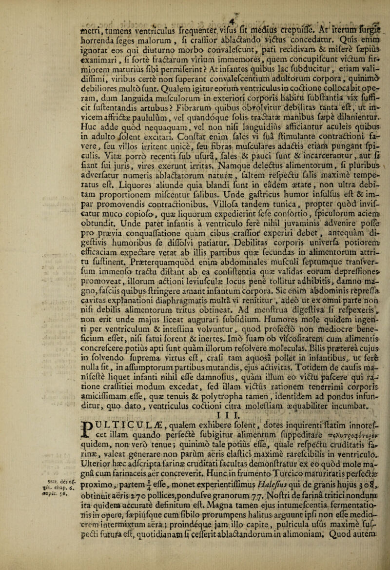 Stat, des ve- tet. ehap. 6. axpii. j 6, metri, tumens ventriculus Frequentet vifus fit medius crepuifle. At iterum furglf horrenda feges malorum , fi craflior abladando vi<5tus concedatur. Quis enim ignorat eos qui diuturno morbo convalefcunt, pati recidivam Semifere faspiuS exanimari, fi forte fradarum virium immemores, quem concupifcunt vidum fir* miorem maturius fibi permiferint ? At infantes quibus lac fubducitur etiam vali- diffimi, viribus certe non fuperant convalefcentium adultorum corpora, quinimo debiliores multo funt. Qualem igitur eorum ventriculus incodione collocabit ope¬ ram, dum languida mufculorum in exteriori corporis habitu fubfiantia vix fuffi- cit fufientandis artubus? Fibrarum quibus obvolvitur debilitas tanta efi, ut in¬ vicem affridae paululum, vel quandoque folis tradatae manibus faepe dilanientur. Huc adde quod nequaquam, vel non nifi languidius afficiantur aculeis quibus in adulto /olent excitari. Confiat enim fales vi fua ftimulante contradioni fa¬ vere, (eu villos irritent unice, feu fibras mufculares adadis etiam pungant fpi- culis. Vitae porro recenti fub ufura, fales & pauci funt & incarcerantur, aut (i fiant fui juris, vires exerunt irritas. Namque deledus alimentorum, fi pluribus' adverfatur numeris abladatorum naturae , faltem refpedu lalis maxime tempe¬ ratus efi. Liquores aliunde quia blandi funt in eadem aetate, non ultra debi¬ tam proportionem mifcentur falibus. Unde gafiricus humor infulfus efi & im¬ par promovendis contradionibus. Villofa tandem tunica, propter quod invif- catur muco copiofo, quae liquorum expedierint fefe confortio, fpiculorum aciem obtundit. Unde patet infantis a ventriculo fere nihil juvaminis advenire pofle pro praevia conquaflatione quam cibus craffior experiri debet, antequam di- geftivis humoribus fe difiblvi patiatur* Debilitas corporis univerfa potiorem efficaciam expedare vetat ab illis partibus quae fecundas in alimentorum attri¬ tu fufiinent. Praeterquamquod enim abdominales mufculi feptumque tranfver- fum immenfo tradu diftant ab ea confifientia quae validas eorum depreffiones* promoveat, illorum adioni leviufculae locus pene tollitur adhibitis, damno ma¬ gno, fafeiis quibus ftringere amant infantum corpora. Sic enim abdominis reprefia- cavitas explanationi diaphragmatis multavi renititur , adeo ut ex omni parte non nifi debilis alimentorum tritus obtineat. Ad menfirua digefiiva fi refpexeris,, non erit unde majus liceat augurari fubfidium. Humores mole quidem ingen¬ ti per ventriculum & intefiina volvuntur, quod profedo non mediocre bene¬ ficium eflet, nifi fatui forent & inertes. Imo fuam ob vifeofitatem cum alimentis concrefcere potius apti funt quam illorum refolvere moleculas. Bilis praeterea cujus in folvendo fuprema virtus efi, crafi tam aquosa pollet ifi infantibus, ut ferfe nulla fit, in afliimptorum partibus mutandis, ejus adivitas. Totidem de caufis ma- nvfefte liquet infanti nihil efle damnofius, quam illum eo vidit pafcere qui ra¬ tione craflitiei modum excedat, fed illam vidus rationem tenerrimi corporis amiciffimam efle, quse tenuis & polytropha tamen , identidem ad pondus infun¬ ditur, quo dato, ventriculus codioni citra molefiiam aequabiliter incumbar. 11 I, PULTICULA, qualem exhibere folent, dotes inquirenti ftatim innotef- cet illam quando perfede fubigitur alimentum fuppeditare ^xv^o^oTe^ quidem, non vero tenue; quinimo tale potius efle, quale refpedu cruditatis fa¬ rinae , valeat generare non parum aeris elaftici maxime rarefcibilis in ventriculo. Ulterior haec adferipta farinae cruditati facultas demonftratur ex eo quod mole ma- gnSi cum farinaceis aer concreverit. Hunc in frumento Turcico maturitatis perfedae- proximo,. partem ~ efle, monet experientifllmus Halejhts qui de granis hujus 3 oS„ obtinuit aeris 270 pollices,pondufve granorum 77. Noftri de farina tritici nondum ita quidem accurate definitum efi. Magna tamen ejus intumefeentia fermentatia- nis in opere, faepiiifque cum fibilo prorumpens halitus arguunt ipfi non efle medio¬ crem intermixtum aera ; proindeque jam illo capite, pulticula ufus maxime fuf- pedi futura efi, quotidianam ficeflerit abladandorum in alimoniam. Quod autem.