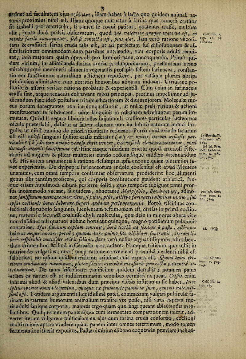 Ittinef ad facultaterti ejus r^/jLxv, illam habet a la&e quo quidem animali na¬ turi proximius nihil eft. Illam quoque mutuatur a farina quas tametfi crallior fit imbelli pro ventriculo, fi tamen fe coqui patitur, quatenus craffa, multum alit , juxta illud prifcis obfervatum, quod, quo valentior quaque materia eft, ed minus facile concoquatur, fed fi concotta eft , plus alat. Jam vero ratione vifcofi- tatis &craflitiei farina cruda talis eft, ut ad perfe&am fui difToiutionem & af- fimilationem omnimodam cum partibus nutriendis, vim corporis adulti requi¬ rat, imb majorem quam opus eft pro firmiori pane .concoquendo. Primo qui¬ dem virium, in aflimilanda farina cruda prasfuppofitarum, praedandam nemo mirabitur qui meminerit alimenta vegetantis profapias faltem farinacea , conftan- tiorem fundfionum naturalium a&ionem repofcere, per vafaque pluries abripi priufquam affinitatem cum nutritiis humoribus aliquam induant. Utriufque po- fterioris afferti veritas ratione probatur & experientia. Cum enim in farinaceis craffa fint, atque tenacius cohaereant mixti principia, protinus impellimur ad ju¬ dicandum haec ideo poftulare tritum efficaciorem & diuturniorem. Moleeulae rur¬ sus eorum integrantes non ita conquafTantur, ut nullae preli viribus & adioni menftruorum fe fubducant, unde fanguinis in officinam advehuntur parum im¬ mutatae. Quod fi negare libuerit ullas hujufmodi craffiores particulas la&eorum ofcula praeterlabi, dabitur at faltem alienam non ita fubito naturam induci lin¬ gulis, ut nihil omnino de priori vifcofitate retineant. Porro quid exinde futurum eft nifi quod fanguini fpiftior crafis inferatur (a) ex unitis iterum vifcofis par¬ ticulis ? \b) In toto nempe venofo chyli itinere, hac vifcidi elementa uniuntur, quod dn vajis venofis facillimum eftflYmz itaque vifeidum orietur quod arterioft fyfte- -matis ad angulos & plicas multoties eundo redeundbque tandem attenuandum eft. His autem argumentis a ratione defumptis ipfa. quoque quam plurimum fa¬ vet experientia. De dyfpepta farinaceorum indole confenfus eft apud Medicos unanimis,cum omni tempore conftanter obfervatum prodiderint hoc.alimenti genus illis tantum proficere, qui corporis conftitutione gaudent athletica. Ne¬ que etiam hujufmodi cibum perferre Coliti, quo tempore fubigunt omni pror- ■fus incommodo vacant, fi quidem , ahnotante Malpighio , Boerhaavius, dfdvao- net faniffimum quemque mortalem,fi fabis ypifis, aliifve farinaceis nimium utatur ,fub ipfas cottionis horas laborare fugaci quadam peripneumonid. Porro vifeiditas con- fedlitali de pabulo fanguinis, luculentum teftimonium eft, divifas in prima codfio- ne, rurfum in fecunda coaluiffe chyli moleculas, quae dein in minores altera vice non diffiliunt nifi quatuor abhinc horis aut quinque, magno potiffimum pulmonis conamine. Qui fabarum.copiam comedit, hora tertia ad fextam d pafiu , afthmate laborat neque currere potefl; quando 'Vero pulmo hoc vifeidum fuperavit, iterum li¬ bere refpirabit motufque obibit folitos. Jam vero nullus arguat filiquofis.adfcriben- dum crimen hoc & illud in Cerealia non cadere. Namque triticum quo nihil in vmitriendo vulgatius , quo ( praeparatione convenienti praemifsa ) valenti nihil eft falubrius, ne ipfum quidem triticum criminationis expers eft, Quum enim tri- ticurn crudum ore manducas, gluten facies vix ulla manfionis protrahi a patientia at¬ tenuandum. De tanta vifcofitate panificium quidem detrahit ; attamen panis etiam ea natura eft ut indiferiminatim omnibus permitti nequeat. Cclfos enim infirmis aliud & aliud valentibus dum praecipit vidlus inftitutum fic habet, fcire icitur oportet omnia legumina , quaque ex frumentis panificia fiunt, generis valentif- Jirni effe. Totidem argumentis liquidiflime patet, commixtam vulgari pulticulas fa¬ rinam in partem humorum animalium tranfire vix poffe, nifi vires experta fue¬ rit adulti fanfque corporis, majores ergo quam quas fingi queant abladlandis in in¬ fantibus. Quifquis autem panis cum fermentato comparationem inierit, ad¬ vertet iterum vulgarem pulticulam ex ejus cum farina cruda confortio , co'<ftioni multo minus aptam evadere quam panem inter omnes teterrimum, modo tamen iermentationi fuerit expolitus, Pafte nimirum clibano coquendas prasviaminchoa- Celf. lib. 2. cap. 18. s4 culccm. OOBoevhaStt. inft. med. n°. 7C4. (i) Id. Prae- lcct. Academ. tom. 6. a°, n°. 764, Frasleit. A'CSf* dem. tom, (, n°. 76^ Id. ibuj^ id. Chem. tom. z, pag, 109. Celf. lib. 2»' Cap. 18-.