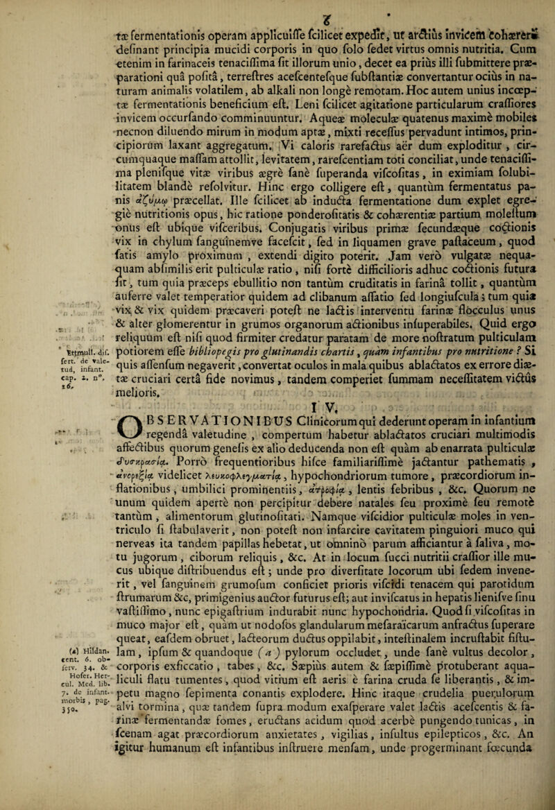 z taefermentationis operam applicuilTe fcilicet expedit, ut ar&ius Invidem Cohaerer* definant principia mucidi corporis in quo folo fedet virtus omnis nutritia. Cum etenim in farinaceis tenaciffima fit illorum unio, decet ea prius illi fubmittere prae¬ parationi qua pofita, terreftres acefcentefque fubftantiae convertantur ocius in na¬ turam animalis volatilem, ab alkali non longe remotam.Hoc autem unius incoep¬ tae fermentationis beneficium eft. Leni fcilicet agitatione particularum crafliores invicem occurfando comminuuntur. Aqueae moleculae quatenus maxime mobiles necnon diluendo mirum in modum aptae, mixti recefTus pervadunt intimos, prin¬ cipiorum laxant aggregatum. Vi caloris rarefa&us aer dum exploditur , cir¬ cumquaque maflam attollit, levitatem, rarefcentiam toti conciliat, unde tenacifli- ma plenifque vitae viribus aegre fane fuperanda vifcofitas, in eximiam folubi- litatem blande refolvitur. Hinc ergo colligere eft, quantum fermentatus pa¬ nis praecellat. Ille fcilicet ab indudla fermentatione dum explet egre¬ gie nutritionis opus, hic ratione ponderofitatis & cohaerentiae partium moleftum onus eft ubique vifceribus. Conjugatis viribus primae fecundaeque codlionis vix in chylum fanguinemve facefcit, fed in liquamen grave paftaceum, quod fatis amylo proximum , extendi digito poterit. Jam vero vulgatae nequa¬ quam ablimilis erit pulticulae ratio , nifi forte difficilioris adhuc codionis futura fit, tum quia praeceps ebullitio non tantum cruditatis in farina tollit, quantum auferre valet temperatior quidem ad clibanum aflatio fed longiufcula, tum quia vix & vix quidem praecaveri poteft ne ladlis interventu farinae flocculus unus s • & alter glomerentur in grumos organorum adlionibus infuperabiles. Quid ergo ■ reliquum eft nifi quod firmiter credatur paratam de morenoftratum pulticulam tttmuli. air. potiorem efle bibliopegis pro glutinandis chartis, quam infantibus pro nutritione ? Si fud' fnfant.* fluis aflenfum negaverit, convertat oculos in mala quibus ablactatos ex errore diae- cap. i. n°. tae cruciari certa fide novimus, tandem comperiet fummam neceflitatem vidlus melioris. r. i r I V, OBSERVATIONIBUS Clinicorum qui dederunt operam in infantium regenda valetudine , compertum habetur abladlatos cruciari multimodis , affedlibus quorum genefis ex alio deducenda non eft quam ab enarrata pulticulae Jva-Kpac-la. Porro frequentioribus hifce familiariffime jadlantur pathematis , avellet videlicet Xiuno^ty/uLetrU, hypochondriorum tumore , praecordiorum in¬ flationibus, umbilici prominentiis, dtpetyU, lentis febribus , &c. Quorum ne unum quidem aperte non percipitur debere natales feu proxime feu remote tantum , alimentorum glutinofitati. Namque vifeidior pulticulae moles in ven¬ triculo fi ftabulaverit, non poteft non infarcire cavitatem pinguiori muco qui nerveas ita tandem papillas hebetat, ut omnino parum afficiantur a faliva, mo¬ tu jugorum , ciborum reliquis, &c. At in locum fucci nutritii craffior ille mu¬ cus ubique diftribuendus eft ; unde pro diverfitate locorum ubi fedem invene¬ rit , vel fanguinem grumofum conficiet prioris vifeidi tenacem qui parotidum ftrumarum &c, primigenius audior futurus eft; aut invifeatus in hepatis lienifve finu vaftiffimo, nunc epigaftrium indurabit nunc hypochondria. Quod fi vifcofitas in muco major eft, quam ut nodofos glandularum mefaraicarum anfradlus fuperare queat, eafdem obruet, ladleorum dudtusoppilabit, inteftinalem incruftabit fiftu- cem 6ltdob’ ^am» & quandoque (a ) pylorum occludet, unde fane vultus decolor , ferv.’ 34. & corporis exficcatio , tabes, &c. Saepius autem & faepiflime protuberant aqua- cul °Med.Hiiu liculi flatu tumentes, quod vitium eft aeris e farina cruda fe liberantis, & im- 7- dbcisirifat' petu magno fepimenta conantis explodere. Hinc itaque crudelia puerulorum 350. S’ ‘ 5 alvi tormina, quae tandem fupra modum exafperare valet ladlis acefcentis & fa¬ rinae'fermentandae fomes, erudlans acidum quod acerbe pungendo tunicas, in fcenam agat praecordiorum anxietates, vigilias, infultus epilepticos, &c. An igitur humanum eft infantibus inftruere menfam, unde progerminant fcecunda