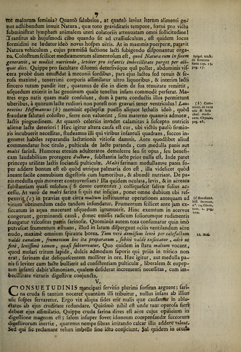 tot malorum feminia? Quanto faltibrius, at quaftto levius iterum alimenti ge¬ nus adhibendum innuit Natura , quae toto graviditatis tempore, fetui pro vi&u fubminiftrat lympham animalem uteri colatoriis attenuatam omni follicitudine I •Tranfitus ab hujufmodi cibo quando fit ad crafiiufculum, eft quidem locus formidini ne laedatur ideo novus hofpes aeris. At in mammis puerperae, paravit Natura vehiculum , cujus praemifsa fudione ladi fubigendo difponantur orga¬ na. Coloftrumfcilicet medicamentum alimentofum eft, quod Natura eum in finem generavit, ut modice nutriendo, leviter pro infantis imbecillitate purget per ali¬ quot dies. Quippe pro facultate diluenti deterfivaque qua pollet, abdominis vif- cera probe dum emufidat a meconii fordibus, pars ejus ladea fed tenuis & fe- rofa maxime, tenerrimi corporis aflimilatur ultro liquoribus, & interim ladi flncero tutum pandit iter, quatenus de die in diem de fua tenuitate remittit, ufquedum exierit in lac genuinum quale tenellus infans commode perferat. Ma¬ tres ergo natis quam male confulunt, dum a partu condudis illos permittunt uberibus, a quorum lade rudiori non poteft non gravari tener ventriculus! Lau¬ rentius Hoffmannus (b) meminit epilepfis puellis aliquot lethalis ideo , quod fraudatae falutari coloftro , ferre non valuerint , linu materno quamvis admotae, ladis pinguedinem. At quanto celerius invadet calamitas a fufcepto nutricis alienae lade deteriori! Haec igitur altera caufa eft cur, ubi vidus paulo firmio- jis incubuerit neceflitas, ftudeamusilli qui viribus infantuli quadrans, fuccos in¬ generet habiles reparandis ladationis vitiofae damnis. Ante quodlibet aliud commendatur hoc titulo, pulticula de lade paranda , cum medulla panis aut malti farina. Humores etenim adulteratos demulcere feu fit opus, feu benefi¬ cam laudabilium protegere SidOenv, fubftantia lade prior nulla eft. Inde patet princeps utilitas ladis fociandi pulticulae. Malti farinam medullamve panis fu- per addere bonum eft eo quod utrique palmaria dos eft , illa videlicet quod ineant facile connubium digeftiyis cum humoribus, & abunde nutriant. De pa¬ nis medulla quis moveret controverfiam? Illa quidem oculata, levis, &in aeream fubftantiam quafi refoluta ( fi dente conteritur ) colliquefcit falivae foiius ac- ceftu. At vero de malti farina fi quis eat inficias, ponet omne dubium ubi ref- pexerit (c) in praevias quae circa maltum inftituuntur operationes antequam ad vinum^obtinendum cado tandem infundatur, Frumentum fcilicet ante jam ex- ficcatum in aqua macerant ufquedum intumuerit. Hinc exemtum in acervos congerunt, germinandi causa, donec emiffis radicum foliorumque rudimentis frangatur vifcofitas partis farinofs. Quominus autem tota confumatur quin imo putrefcat frumentum sftuans, illud in latum difpergunt ocius ventilandum aere «udo, maxime omnium fpirante borea. Tum vero demijfum lente per calefattum Valde canalem , frumentum hoc ita pr¶tum , fitbito valde exficcatur , adeo ut fere, lenijfime tamen, quafi fubtorreatur. Quo quidem in ftatu maltum vocant» quod molari tritum lapide, dulcis admodum faporis qui prius in tritico noa erat, farinam dat deliquefcentem molliter in ore. Haec igitur, aut medulla pa¬ nis fi leviter cum ta&e bullierit ad confiftentiam pulticulae, liberalem & eupep- lam ijnfanti dabit alimoniam, qualemdefiderat incrementi neceflitas,. cum im¬ becillitate virtutis digeftivae conjun&a. V, C1 ONSUETUDINIS mancipati fervitio plurimi forfitan arguent; fari- j na cruda fi tantum noceret quantum illi tribuitur, nullus infans ab illiuS ufu fofpes fervaretur. Ergo vix aliqUa fides erit malis quae caufantur in ablav statos ab ejus Cruditate redundare. Quinimd nihil eft unde tam operofa fieri' debeat ejus aflimilatio. Quippe cruda farina dives eft aere cujus opificium in digeftione magnum eft; falem infuper fovet idoneum compenfandae fuccorumr digeftivorum inertis , quatenus nempe fibras irritando calcar illis addere Valeat. Sed qui fic redamant telum imbelle fine i&u conjiciunt, $al quidem in «ud* Spigel. tracb de formato fcetu cap. 11, pag. 17. (J) Como mcnt. de vero ufir & fero abuf. medi- cani. Chymic, pag. 48, 3, (c) Boerhaa1». hift. ferment. n°. 14.Chem, tom. i. pag. Id. ibi st.