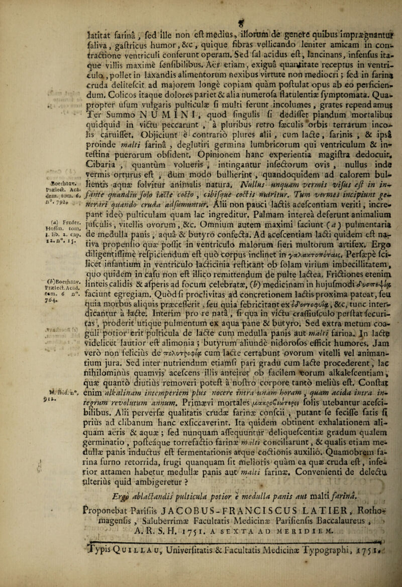 Boerhaav. 1'iadett. Aca- dem. tom. 6, <1°. 79lf . 1 (a) Fredcr. Hoffm. tora. J, lib. z. cap. i j. (A)Keerhaav. rrselcd.Acad. i*m. <3 n°. 7^4* ,rr« .i M. fbid. n“, 5 u. ff latitat farina , fed ille non efl medius , illorum de genete quibus impraegnantur faliva, gaftricus humor, &c , quique fibras vellicando leniter amicam in con- traftione ventriculi conferunt operam. Sed fal acidus efl:, lancinans, infenfus ita¬ que villis maxime fenfibilibus. Aer etiam, exigua quantitate receptus in ventri¬ culo. , pollet in laxandis alimentorum nexibus virtute non mediocri; fed in farina cruda delitefcit ad majorem longe copiam quam poftulat opus ab eo perficien¬ dum. Colicos itaque dolores pariet & alia numerofa flatulentiae fymptomata. Qua¬ propter ufum vulgaris pulticulae fi multi ferunt incolumes, grates rependamus Ter Summo NUMINI, quod fingulis fi dediffet piandum mortalibus quidquid in vitflu peccarunt , a pluribus retro feculis orbis terrarum inco¬ lis caruiffet. Objiciunt e contrario plures alii, cum lade , farinis , & ipsa proinde malti farina , deglutiri germina lumbricorum qui ventriculum & in- teftina puerorum oblident. Opinionem hanc experientia magiftra dedocuir. Cibaria , quantum volueris , intingantur jnfe&orum ovis , nullus inde vermis orturus efl , dum modo bullierint, quandoquidem ad calorem bul¬ lientis aquae folvjtur animalis natura, Nullus unquam vermis vifus eji in in¬ fante quandiu Jolo lacie collo , cibifque collis nutritur. Tum vermes incipiunt ge¬ nerari quando cruda adfumuntur. Alii non pauci la&is acefcentiam veriti, incre¬ pant ideo pulticulam quam lac ingreditur. Palmam interea deferunt animalium jufculis, vitellis ovorum, &c. Omnium autem maximi faciunt (a) pulmentaria de medulla panis, aqua & butyro confe&a. Ad acefcentiam lacSli quidem efl nar tiva propenfio quae poflk in ventriculo malorum fieri multorum artifex. Ergo diligentiffime refpiciendum efl quo corpus inclinet in yctXazro7rcrau;. Perfepe fci- licet infantium in ventriculo la&icinia refli-tant ob folam virium imbecillitatem, quo quidem in cafu non efl illico remittendum de pulte ladfea, Fridriones etenim linteis calidis & afperis ad focum celebratae, (b) medicinam in hujufmodi faciunt egregiam. Quod fi proclivitas ad concretionem la*flis proxima pateat, feu quia morbus aliquis praeceflerit, feu quia febricitantex i&wroQoitf,,&c, tunc inter¬ dicantur a fadfe. Interim pro re nata , fi qua in vid:u crafliufbulo perflat fecuri- fas, proderit utique pulmentum ex aqua pane & butyro. Sed extra metum coa¬ guli potior erit pulticula de la&e cum medulla panis aut rnalti farina. Jn la<fle videlicet lautior efl alimonia ; butyrum aliunde nidorofos efficit humores. Jam vero non felicius de>oXvT£c<f>4t cum ladte certabunt ovorum vitelli vel animan¬ tium jura. Sed inter nutriendum etiamfi pari gradu cum la&e procederent, lac nihilominus quamvis acefcens illis anteiret ob facilem eorum alkalefcentiam, quae quanto diutius removeri poteft a noftro corpore tanto melius efl. Conflat enim alkalinam intemperiem plus nocere intra unam horam , quam acida intra in¬ tegrum revolutum annum. Primaevi mortales folis utebantur acefci- bilibus. Alii perverfe qualitatis crudae farinae confcii , putant fe feciffe fatis fi prius ad clibanum hanc exficcaverint. Ita quidem obtinent exhalationem ali¬ quam aeris & aquae; fed nunquam aflequuntur deliquefcentiae gradum qualem germinatio , pofteaque torrefadio farinae rndti conciliarunt, & qualis etiam me¬ dullae panis indu&us efl fermentationis atque co&ionis auxilio. Quamobrem fa¬ rina furno retorrida, frugi quanquam fit melioris quam ea quae cruda efl, infe¬ rior attamen habetur medullae panis aut malti farinae. Convenienti de dele&u ulterius quid ambigeretur ? ~ m Ergfi abi a liandis pulticula potior e medulla panis aut malti farina. Proponebat Parifiis JACOBUS-FRANCISCUS LATIER, Rotho- magenfis , Saluberrimae Facultatis Medicinae Parifienfis Baccalaureus , A. R. S. H. I 7 5 I. A SEXTA AD MERIDIEM. •r—:—-------:--—--:--mp Typis Qui l la. u, Univerfitatis & Facultatis Medicinae Typographi, jl751,