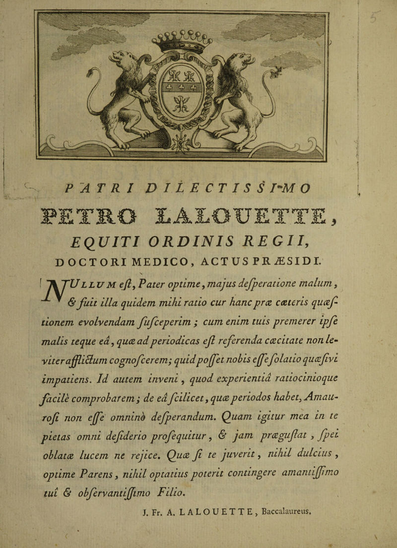 FETB.O JLAJLOUETTE, EQUITI ORDINIS REGII, DOCTORI MEDICO, ACT US PR jESID 1. N. f Ik TULLUM efly Pater optime,majusdefperatione malum, ^ & fuit illa quidem mihi ratio cur hancpriz cceteris qucef- lionem evolvendam fufceperim ; cum enim tuis premerer ipfe malis te que ea, qucead periodicas ejl referenda ctecitate non le¬ viter affliBum cognofcerem; quidpoffet nobis efefolatio qucefivi impatiens. Jd autem inveni, quod experientia ratiocinioque facile comprobarem; de ea fcilicet,quceperiodos habet, Amau- rofi non efe' omnino defperandum. Quam igitur mea in te pietas omni defiderio profequitur, & jam prcegufat, fpei oblatce lucem ne rejice, Quce f te juvent, nihil dulcius, optime Parens, nihil optatius poterit contingere amantifimo tui & obfervantiffimo Filio. J. Fr. A. L A L O U E T T E , Baccalaureus. <