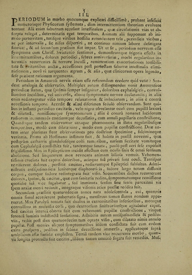 / 111: ER IODUM in morbo quocumque explicari difficillime, probant infelici^ numerolaque Phyricorum fydemata , diim intermittentium theoriam evolvere lentant Alii enim laburram accufant inteftinalem , quae circulationis vias ut ab* forpta relegat > determinatis eget temporibus. Animam alii liipponunt ab ini¬ mico perterritam ,totlfque viribus hoftilia retundentem tela , periodicis vicibus,^ ac per intervalla , fic nifus dlfpertiri , ne continuo nimium labore defatigata fatelca, 6c ad fecundum praelium fiat impar. Ut ut fit , periodum nerveum efie Tyuiptoma cum Clariffi Swietenio fentimus , demonftrantque frigoris elfeda in inicrmiftentibus, dolores periodici , febres anniverfariae , morbi regularibus in¬ tervallis recurrentes 5c terrore incufii , remittentium exacerbationes lenfibili- tate 5c hritantibus audae , accefiiones pofl perfeffam faburrae inteftinalis elimi- nafionein , nova vi torquentes aegrum , &C alia ^ quae clinicorum opera legendo, fefe praebent rationum argumenta. Periodum in Amaiirofi nervis etiam efie referendum credere quid vetat ? Sua¬ dent analogia obfervatio. Multiplex autem difiinguendus venit Amaurofeos periodicae fiatiis, qu^ fpafmis femper infignitur, doloribus cephalalgicis, convul- fionjbiis localibus, vel univerfis, aliove fymptomate nerve© declarandis j in aliis enim redintegratur vifio tempore relaxationis & induciarum ; in aliis e conir^ accefiionis tempore. Accedit & aliud diferimen fedulo obfervandum. Sunt qui¬ bus in inflanti periodico excitatis , velo nigro obvelantur oculi cum pupilla laxiori & diiatata, remifiioneque fymptomarum ; aliis e contra remanet lucidorum radiorum incommoda continuaque decufiatio, cum annuli pupillaris conflri£lione; Quand oque tandem oblervantur utraque phoenomena in itatis regularibufque tempor.bus, modo cum dilatanone , modo cum papillae conflri^lione. Diis au¬ tem inter plurimas flent obfervatlones pro dodlrinae fpecimlne , fulcimineque veritatis. Prima ab HofFmano infliruta fuit , & habita in puella novenni , quae poflquaiu catharris glanciulofifque colli tumoribus, narium ficcitate vomituque cum Cephalalgia confliflata fuit, tandemque fanata , paulo pofl aeri fefe expofuit frigidifiimo. Mox in Epilepticum incidit afieflum cum oculis fixis & omni fenfuum abolitione. Sed linquentem mox revocans animam biliofa vomuit. Vehemen- tiffiniis cruciata fiut capitis'doloribus, acieque fua privati funt oculi. Tantifper re-rilerimt dolores , perflitlt caecitas , redieruntque Epileptici fubrultus. Admi- niflratis antifpafinoJicis ieniterque diaphoreticis , iudore largo totum diffluxit corpus , cumque fudore redintegrata fuit vifio. Sequentibus diebus recurrerunt dolores , (paCml, & caecitas , quae cum fanltatis reditu, lymptomatumque remiffione quotidie (ua vice fugabatur , fed imminuta fenfim fine fenfu paroxifmi vis Ipem anxiae memi reduxit, integraqiie vifionis acies puella reddita fuit. Secundam praeflliit quatiiordecim annos nata adolefcentula , cui, quamvis omnia fimul accederent pubertatis figna, menflruus tamen fluxus nondum appa¬ ruerat. Mox Paralyfi tentata fuit duabus in extremitatibus inferioribus, motuque convulfivo in mulcuhs colli , quo dextrorfurn finiilrorliimque agitabatur caput. Sed caecitas interea^oborta fuit cum vehementi pupillae conflridione , vixque ferenda luminis indiflin£la fenfatione. Adhibitis aurem antifpafmodicis & pedilu- viis, rediit pofl dies quatuordecim tam optata vifio , cum dilatato nimis annulo pupillae. Pofl menles aliquot fymptomatibus iifdeni conflidata fuit cum eodem exitu profpero, pedibus in fabin^ decodione iinmerfis, applicatoque fuprk umbilicum aflae foetidcS emplaflro. Tertia tandem vice recurrente moibo , quam¬ vis longius protrada fuit ciecitas ,iifdein tamen omnino fugata fiut rea^ediis. Muf- y
