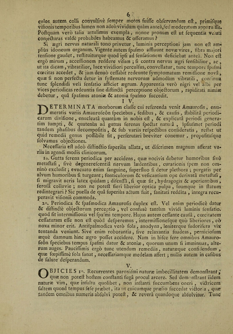 cnlos autem colli convulfive femper motos fulfTe obfervanrlum eft, prlmirque vilionis temporibus lumen non adeo.vividum quam antea,fed moderatum apparu ffe. Poftquam vero talia aitulimus exempla, nonne pronum eft ut fequentia vciuti conjefturas valde probabiles habeamus & offeramus ? Si aegri nervus naturali tono privetur , luminis perceptioni jam non efl am« plihs idoneum organum. Vigente autem fpafmo affluunt novae vires, fibra majori tenfione gaudet, reftituiturque quod ipfi ad fenfationem deficiebat antea. Non efl ergo mirum , accefflonem reddere vifum ; fi contra nervus aegri fenfibilior, ac, ut ita dicam , vibratilior, luce vividiori perculfus, convellatur, tunc tempore fpafmi coecitas accedet, & jamdenuo cefTabit redeunte fymptomatum remifiione nova, quae fi non perfe£la detur in fyficmate nervorum admodum vibratili, continua tunc fplendidi veli fenfatio afficiet aegrum. Apparentia vero nigri vel albi per vices periodicas redeuntis fine difiinda perceptione objedoruin , rapiditati nimi^ debetur, qua fpafmus atoniae atonia fpafmo fuccedit. IV. Determinata morborum clafle cui referenda venit Amanrofis , enu¬ meratis variis Amaurofeon fpeciebus , fedibus , Sc caufis , fiabilita periodi¬ carum divifione, enucleata quantiim in nobis efi , & explicata periodi genera- tim lumpti, & quatentis ad guttas ferenas fpedat natura , ipfiufmet periodi tandem phafibus decompofitis, & fub variis refpeflibus confideratis , refiat ut quid remedii genus poffibile fit, perferutari breviter conemur , propofitafque folvamus objecfiones. Neceflaria efl adeo difiinflio fuperiiis allata, ut dlfcrimen magnum afferat va¬ riis in agendi modis clinicorum. Io. Gutta ferena periodica per accidens, quas nocivis debetur humoribus five metaftafi , five degenerefeentia nervum laedentibus , curationis fpem non om¬ nino excludit; evacuato enim fanguine, fuperfliio fi detur pletbora ; purgatis per alvum humoribus fi turgeant; fonticulorum veficantium ope derivata metafiafi , fi migravit acris latex quidam ; difcuffa,fi quae fit, hydragogis &c aperientibus, ferofa colluvie ; non ne poteft fieri liberior optica pulpa , fuumque in fiatum redintegrari ? Sic puella de qua fuperius adum fuit, fanitati reddita , integra recu¬ peravit vlfionfs commoda. 20. Periodica 6>c fpafmodica Amanrofis duplex eft. Vel enim periodice datur 6c diftinde objedorum perceptio , vel confuse tantum vividi luminis fenfatio. quod fit intermiffionis vel fpafmi tempore. Hujus autem ceffante caufa , coecitatem ceffaturam effe non eft quod defperemus , intermifflonefque quo liberiores, eo noxa minor erit. Antifpafmodica vero fola , anodyna , leniterque fudorifera vix tentanda veniunt. Sive enim roborantia, five relaxantia fuadeas, pcrniciofum aeque damnum hinc aegro poffet accidere. Nam in hifce fere omnibus Amauro¬ feon fpeciebus tempus fpafmi datur Sc atoniae, quorum unum fi imminuas, alte¬ rum auges. Pauciftimls ergo tunc utendum remediis, naturaeque confiJendum , qu^ foepiffime fola fanat, neceffariamque medelam affert ; nullis autem in cafibus de falute defperandum. V. OBJICIES 10. Recurrentes paroxifmi naturae imbecillitatem demonftrant^ quae non poteft hoftem conftanti fuga procul arcere. Sed demonftrant iidem naturae vim, quae infultu quolibet , non inftanti fuccumbens oneri , vidricem faltem quoad tempus fefe praebet, ita ut cuicumque praelio fuccedat vidoria , quae tandem omnibus numerisabfolvi poteft, revera quandoque abfolvitur. Tunc