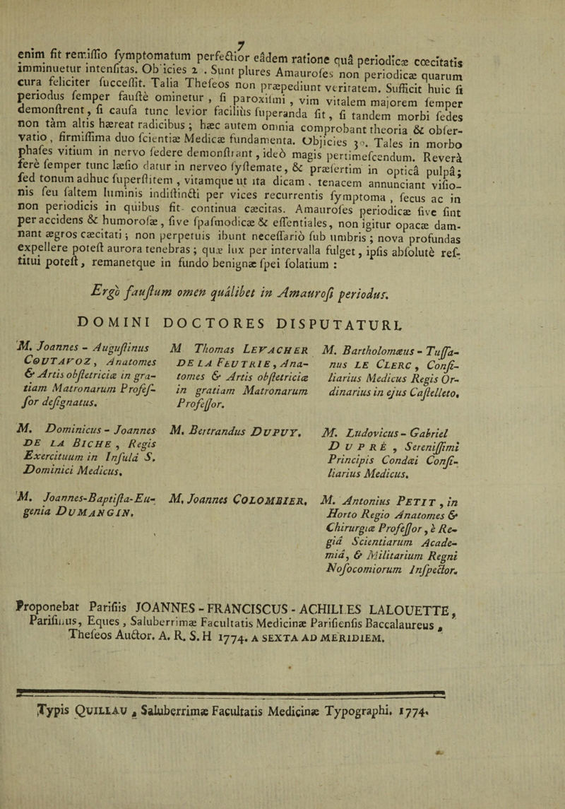 en,m fit retr.ffio fymptomatum pei-feaior eidem ratione quS periodica coecitatis imminuetur intenfita^ Ob ic.es i Sum plures Amaurofes non periodica quarum cura feliciter fucceflu. Talia Thefeos non praepediunt veritatem. SufficiAuic li periodus femper faufte om.netur fi paroxilmi , vira vitalem maiorem lemper demonftrent, fi caufa tunc levior facilius fuperanda fit, fi tandem morbi fedes non tam alt^ haereat radicibus ; h«c autem omnia comprobant theoria & obfer- vatio, firmiffima duo fcienti® Medicae fundamenta. Objicies 50. Tales in morbo phafes vitium m nervo federe demonfltant, ide6 magis pertimefcendum. ReverI tere femper tunc laefio datur in nerveo (yfiemate, 6c praelertim in optica pulpa- led tonum adhuc {uperflitem , vitamque ut ita dicam , tenacem annunciant vifio- nis feii faltem luminis indiftindi per vices recurrentis fymptoma , fecus ac in non periodicis in quibus fit- continua caecitas. Amaurofes periodica five fint peraccidens & humorofae, five rpaTmodicaeSc efTentiales, non igitur opacae dam¬ nant aegros caecitati; non perpetuis ibunt neceffario fub umbris ; nova profundas expellere potefl aurora tenebras; quje lux per intervalla fulget, ipfis abfolute ref- titui potell, remanetque in fundo benignae fpei folatium : Ergo faujlum omen qualibet in Amauroft periodus. DO C TO RES DISPUTATURE DOMINI Af. Joannes - Augujlinus Coi/TAroZf Anatomes & Artis objiarici(Z in gra¬ tiam Matronarum Frofef- for dejignatiis, M, Dominicus - Joannes- DE LA BicHE , Regis Exercituum in Infula S. Dominici Medicus. 'M. Joannes-Baptijla-Eu- genia Dumangin. M Thomas Levacher DE LA FtUTRlE 9 Ana- tomes & Artis ob fiet rici te in gratiam Matronarum Profeffor. M. Bettrandus Dvput, M, Joannes Colombier, M. Bartholomeeiis - Tuffa- nus LE Clerc , Conji- liarius Medicus Regis Or¬ dinarius in ejus CafelletOn M. Ludovicus - Gahriel D V P RE ^ Sereniffimi Principis Condeei Conji- liarius Medicus. M. Antonius Petit , in Horto Regio Anatomes & Chirurgice Profeffor, e Re-, gid Scientiarum Acade¬ mia^ & Militarium Regni Hofocomiorum InfpeHoVm Proponebat Parifiis JOANNES - FRANCISCUS - ACHILLES LALOUETTE, Parifiijus, Eques , Saluberrimae Facultatis Medicinae Parifienfis Baccalaureus , Thefeos Audor. A. R. S. H 1774. a sexta ad meridiem. JTypis Quiliav , Saluberrimae Facultatis Medicinse Typographi. 1774*
