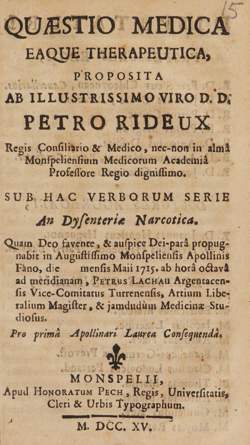 / I EAOyE THERAPEUTIGA, , . PROPOSITA AB ILLUSTRISSIMO VIRO D.'D; PETRO RIDEUX • Regis .Confilitirio &amp; Medico, nec-non in almi Monfpclienfium Medicorum Academii Profeflbre Regio digniffimo. SUB HAC VERBORUM SERIE I An DyfenterU Narcotica, Quam Deo fovente» &amp; aufpice Dei-para propug¬ nabit in Augiiftiflfimo Monfpclienfis Apollinis Fano, dic menfis Maii 1715« ab hora o6lavi ad meridianam , Petrus Lachau Argencacen» fis Vicc-Comitatus Tuirenenfis, Artium Libc«* talium Magifier > &amp;c jamduduin Medicina Scu- diofus. Fra frima Afollln^trl Liturca Confeqmndat 4? MONSPELII, Aputl Honoratum Pech, Regis, Univerfitatis, Cleri &amp; Urbis Typographutn. ^ M. DCC. XV.