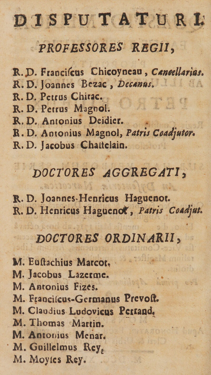 TROFESSOKES REGII, R.p. Ftaocircas Chieoyneaa, C*nHlUrias. R. D. Joanncs Bezac , Deeras. R. D. Pciius Chirac. R. D. Petrus Magwol. R.D. Antonius Deidier. B. D. Antonius Magno), Patris Coadjuter> R. D. Jacobus Cbaltelaiu. DOCTORES aggregati, R. D. Joannes-Henricus Hi^ueoot. R. D. Henricus HagucnoI', Patris Coadjut. 4 DOCTORES ORDINARII> M. Euflachius Marcor» M* Jacobus Lazecme, M. Autonius Fizes. M. Fraacilcos-Germanus Pfcvoft. M. Claudius Ludovkos Pc£CaQd« M. Thotnas Martin. M. Antofiias Mcnar* * M. Goillelmus Ecy^ M. Moyics Rsy.