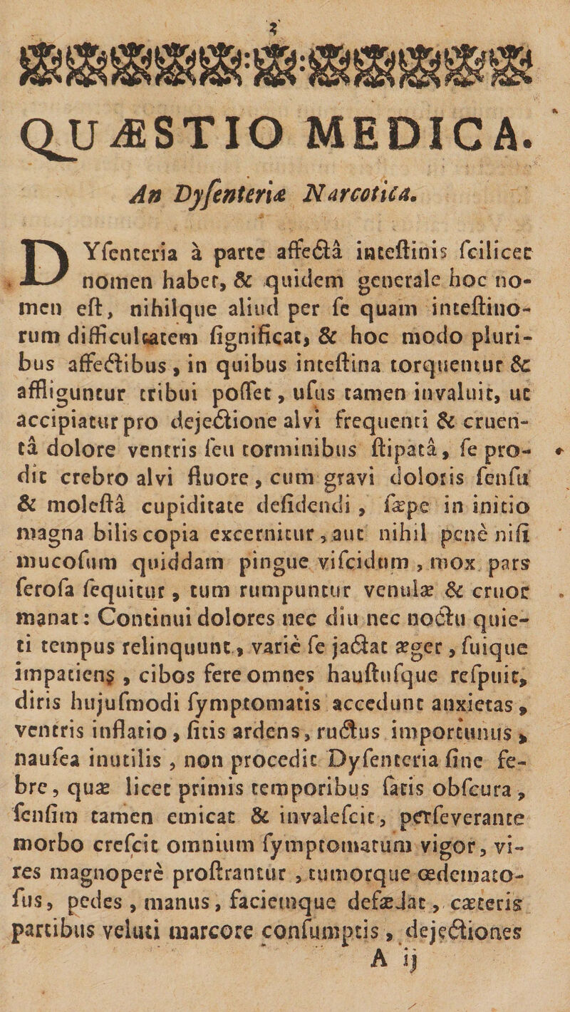 QJJ^STIO MEDICA. An Byfenteri^ Narcotica. DYfcntcria a parte affeda iateftinis fcilicec nomen haber, &amp; quitiem generale hoc no¬ men eft, nihilque aliud per fc quam inteftiiio- rum difficulcatem fignificac, &amp; hoc modo pluri¬ bus afFedibus > in quibus inteftina torquentur &amp;: affliguntur tribui poflet, ufus tamen invaluit, uc accipiatur pro dejectione alvi frequenti &amp; cruen¬ ta dolore ventris leii torminibus ftipata, fe pro¬ dic crebro alvi fluore, cum gravi doloris feiifu &amp; molefta cupiditate defidendi , f^pe in initio magna bilis copia excernitur, aut nihil pene nifi iiiucofum quiddam pingue vifcidtim , mox pars ferofa fequitur, tum rumpuntur venulae &amp; eruor manat: Continui dolores nec diu nec noCiu quie¬ ti tempus relinquunt, varie fe jadiat aeger, fuique impatiens , cibos fere omnes hauftufque refpuic, diris hujufmodi fymptomatis accedunt anxietas, ventris inflatio, fitis ardens, rudus importunus , naufea inutilis , non procedit Dyfenccria fine fe¬ bre, quae licet primis temporibus (acis obfcura , fcnfim tamen emicat &amp; invalefeie, perfeverance morbo crefeit omnium fymptomarum vigor, vi¬ res magnopere proftrantur , tumorque oedcmaco- fus, pedes , manus, faciemque defaejac, caeceris partibus vehui marcore confumptis, dejedioiaes