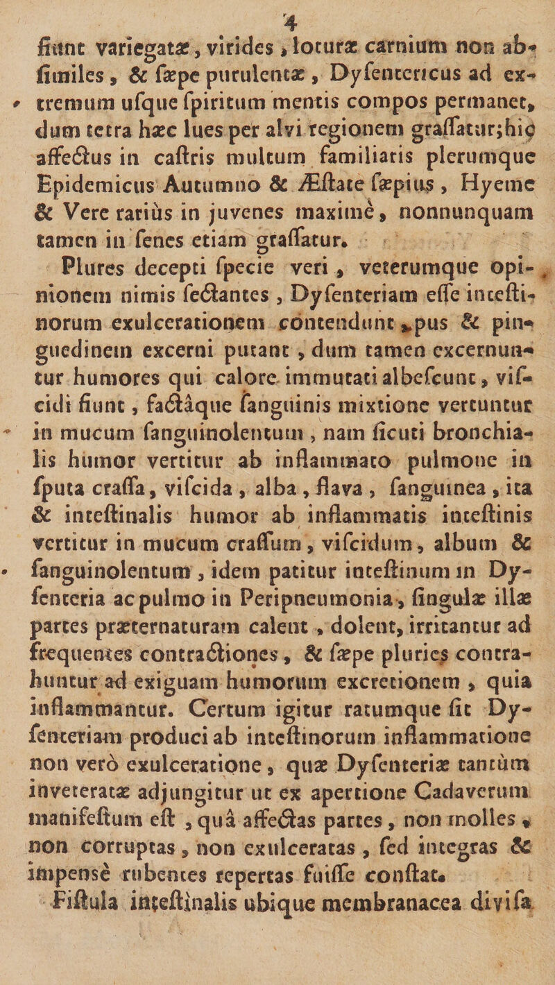 fiiint variegatas j virides»loturae carnium non aS-* fiuailes, &amp; fsepe purulentae , EXyfencericus ad ex** ^ eremum ufque fpiritum mentis compos permanet, dum tetra haec lues per alvi regionem gra/Taturjhi^ affeSus in caftris multum familiaris plerumque Epidemicus Autumno &amp; vEilace faepius > Hyemc Sc Vere rarius in juvenes maxime, nonnunquam tamen in fenes etiam graffatur. Plures decepti fpecie veri , veterumque opi- . nionem nimis fe6lantes , Dyfenrcriam efle intefti-? norum exulcerationem contendunt ,^pus &amp; pin^ guedinein excerni putant , dum tamen cxcernutv» tur humores qui calore, immutati albefcunc, vif- cidi fiunt, fadtaque languinis mixtione vertuntur in mucum fanguinolencum , nam ficuti bronchia¬ lis humor vertitur ab inflammato pulmone in fputa crafia, vifeida , alba , ilava , fangiiinea , ita &amp; incefiinalis humor ab inflammatis inteflinis vertitur in mucum craffum , viferdum, album &amp; fanguinolentum , idem patitur inteflinum in Dy- fenteria ac pulmo in Peripneumonia, fingulas illas partes prasternacuram calent, dolent, irritantur ad frequemes contra6liones, &amp; ficpe pluricp contra¬ huntur ad exiguam humorimi excrecionem , quia inflammantur. Certum igitur ratumque fit Dy- fenceriam produci ab inceftinorum inflammatione non vero exulceratione, quas Dyfenterias cantum inveterata adjungitur ut ex apertione Cadaverum inanifefium eft , qua affeiSlas parces, non molles , non corruptas, non cxulccracas , fcd integras impense rubentes repertas fulfle conftau Fiilula in^eflinaiis ubique membranacea divifa