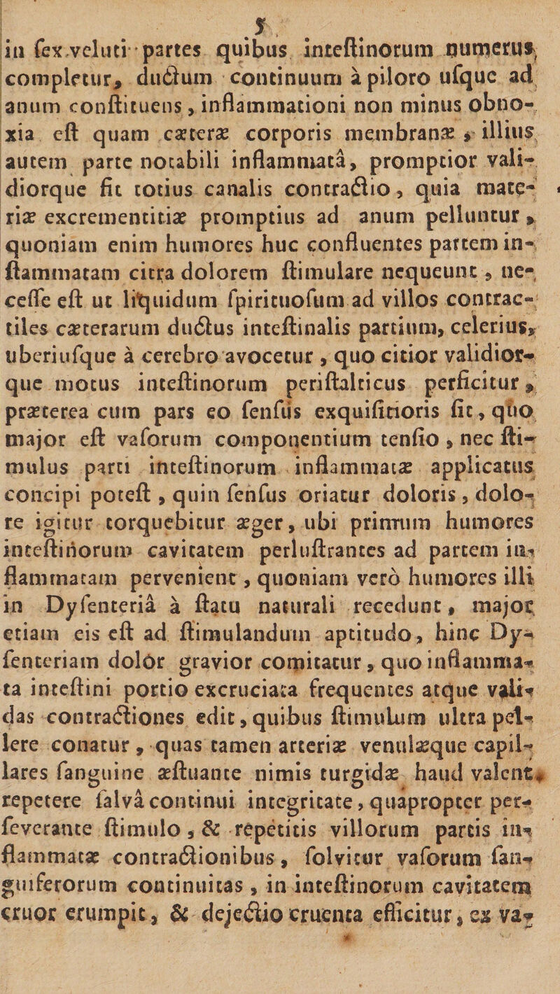 J iu fex vcliui paries quibus inteftinorum qumerus^, completur, duSum continuum a piloro ufquc ad anum conftituens, inflammationi non minus obno¬ xia eft quam cseterse corporis membranse * illius autem parte noubili inflammata, promptior vali- diorque fit totius canalis contraflio, quia mace- rise excrementitiae promptius ad anum pelluntur, quoniam enim humores huc confluentes partem in¬ flammatam citra dolorem ftimulare nequeunt, ne¬ ce fle eft ut liquidum rpirituofum ad villos contrac- tiles ceterarum du6lus inteftinalis partium, celerius, uberiufque a cerebro avocetur , quo citior validior- que motus inteftinorum perifblcicus perficitur, prsEterea cum pars eo fciifiis exquifirioris fit,qho major eft vaforum componentium tenfio » nec fti- mulus parti inteftinorum inflammatcE applicatus concipi poteft , quin fenhis oriatur doloris, dolor re igitur torquebitur seger, ubi prirmim humores inteftinorum cavitatem perluftrantcs ad partem fiaminacam pervenient, quoniam vero humores illi in Dyfenteria a ftatu naturali recedunt, majoc etiam eis eft ad ftimulandum aptitudo, hinc fenteriam dolOr gravior comitatur, quo inflamma^ ta inteftini portio excruciata frequentes atqiic vjdi^ das contracftiones edit,quibus ftimulum ultrapet**^ Iere conatur , quas tamen arterias venulseque capil¬ lares fanguine aeftuante nimis turgidse haud valent# repetere falva continui integritate, quapropter per- feverante ftimulo , &amp; repetitis villorum parcis iiH flammatae contractionibus, folvitor vaforum fan- gijiferorum continuitas, in inteftinorum cavitatem eruor erumpic , &amp; dejectio cruenta efficitur, ex va^