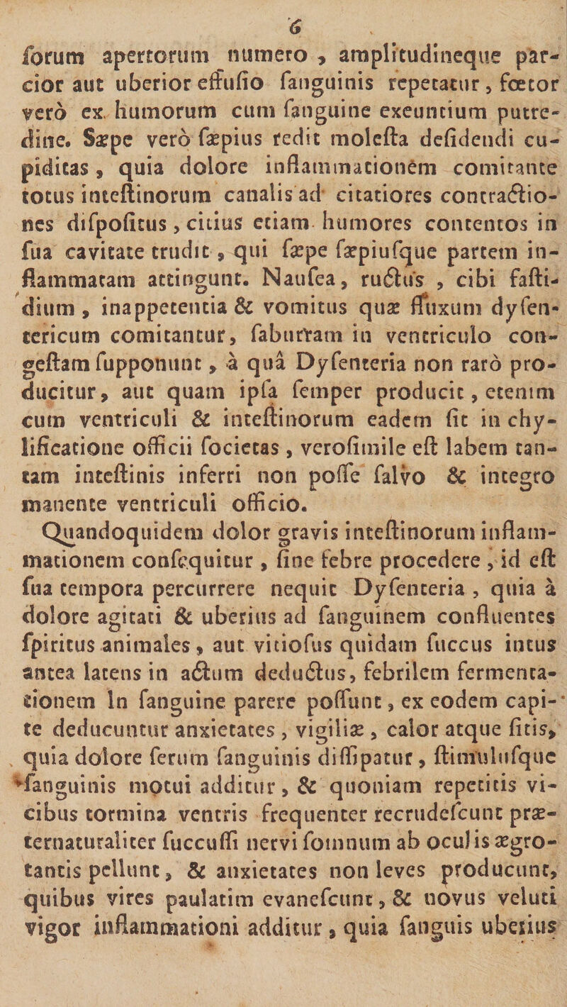 forum apertorum numero , araplitudlneque par¬ cior aut uberior etfufio faiiguinis repetatur, foetor ?crb ex. humorum cum fanguine exeuntium putre¬ dine. S^pc vero fsepius redit molcfta dchdeiidi cu¬ piditas , quia dolore inflaminacionem comitante totus inteftinorum canalis ad- citatiores concraftio- nes difpoficus, citius etiam humores contentos in fua cavitate trudit, qui fsepe raepiufque partem in¬ flammatam attingunt. Naufea, rufius , cibi fafti- dium , inappetentia &amp; vomitus quae fliixum dyfen- tcricum comitantur, faburvam in ventriculo con- geftam fupponunt, «a qua Dyfenteria non raro pro¬ ducitur, aut quam ipfa femper producit, etenim cum ventriculi &amp; inteftinorum eadem (it in chy- lificatione officii focictas , verofimile eft labem tan¬ tam inteftinis inferri non pofTe falvo &amp; integro manente ventriculi officio. Quandoquidem dolor gravis inteftinorum inflam¬ mationem confcquitur, fine febre procedere , id efl: fua tempora percurrere nequit Dyfenteria , quia a dolore agitati 6c uberius ad fanguinem confluentes fpiricus animales, aut vitiofus quidam fuccus intus antea latens in aflum deduflus, febrilem fermenca- cionem In fanguine parere poflunt, ex eodem capi¬ te deducuntur anxietates , vigilia , calor atque fitis, quia dolore ferum fanguinis diffipatur, ftimulufquc ^fanguinis motui additur, &amp; quoniam repetitis vi¬ cibus tormina ventris frequenter recrudefeunc prse- ternaturaliter fuccuffi nervi foiiinum ab oculis aegro¬ tantis pellunt, &amp; anxietates non leves producunt, quibus vires paulatim evanefeunt, &amp; novus veluti vigor iiiflainmationi additur, quia fanguis uberius