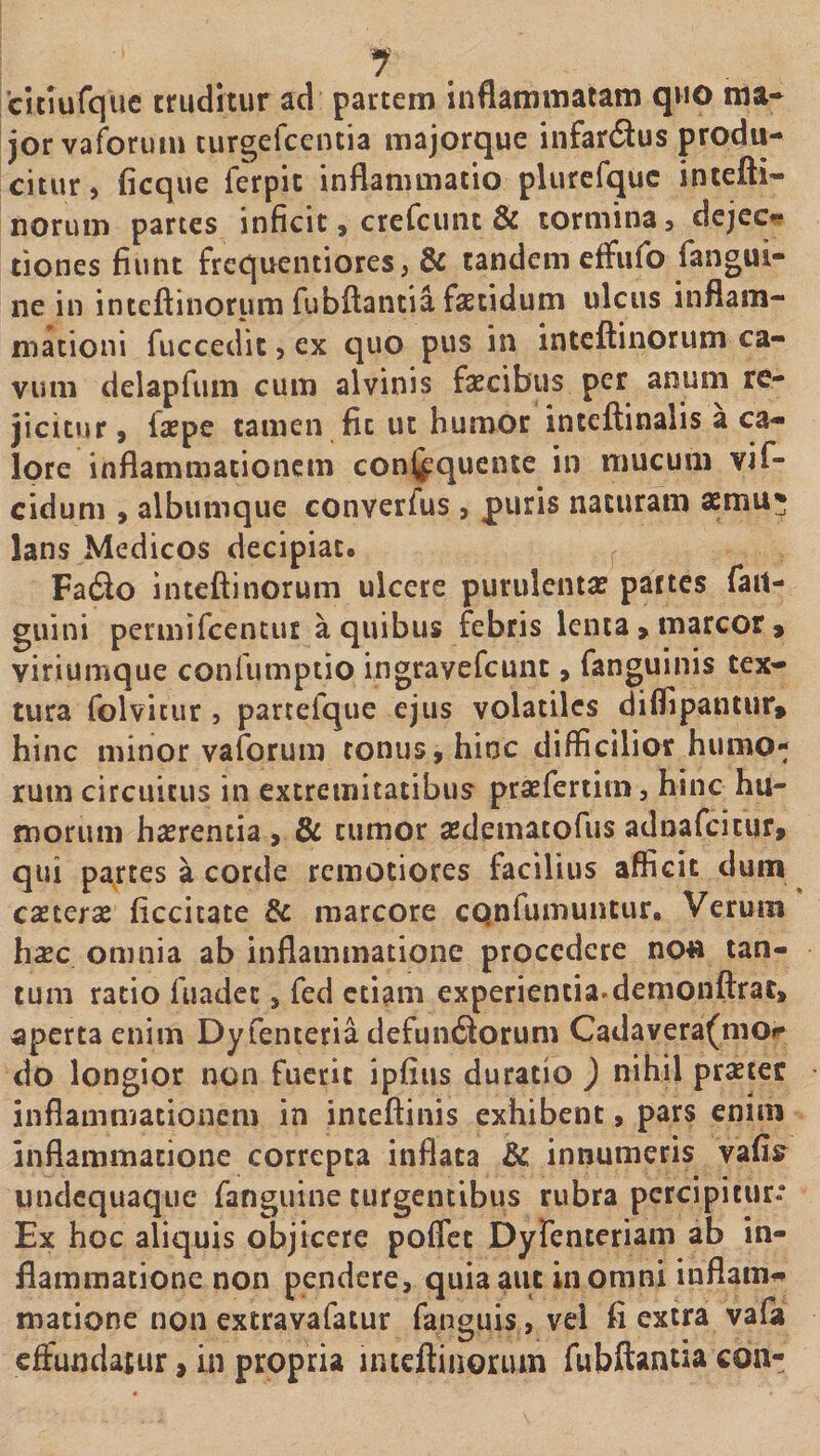 1 citiufque truditur ad partem inflammatam quo ma* jorvaforum curgefcentia majorque infardlus produ¬ citur , ficque ferpit inflammatio plurefquc intefti- norum partes inficit, crercuiic & tormina 3 dcjec*? tiones fiunt frequentiores, & tandem effufo fangui- ne in inteftinorum fubftantia faetidum ulcus inflam¬ mationi fuccedic, ex quo pus in inteftinorum ca¬ vum delapfum cum alvinis faecibus per anum re- jicitvir 9 faepe tamen fit ut humor inteftinalis a ca¬ lore inflammationem conj^quente in mucum vif- cidum 9 albumque converfus 3 puris naturam aemu* lans Medicos decipiat. ^ Fa6lo inteflinorum ulcere purulentae partes fail- guini permifcentut a quibus febris lenta > marcor » viriumque confumptio ingravefcunc 9 fanguinis tex¬ tura folviciir 5 parcefque ejus volatiles difflpantur, hinc minor vaforum tonus 9 hinc difficilior humo¬ rum circuitus in extremitatibus praefertiin, hinc hu¬ morum haerentia 9 & tumor aedematofus adnafcicur, qui partes a corde remotiores facilius afficit dum ^ caeterse ficcitate & marcore cQnfiununtur, Verum h^Ec omnia ab inflammatione procedere no» tan¬ tum ratio fuadcc, fed etiam experientia.demonftrat, aperta enim Dyfenteria defun6forum Cadavera(mor do longior non fuerit ipfius duratio ) nihil prster inflammationem in intelfinis exhibent 9 pars enim inflammatione correpta inflata & innumeris vafis^ undcquaque fanguine turgentibus rubra percipitur* Ex hoc aliquis objicere poflct Dyrentcriam ab in¬ flammatione non pendere, quia aut in omni inflam^ matione non extravafatur fanguis, vel fi extra vafa effundatur, in propria intcftiuorum fubftantia coii-