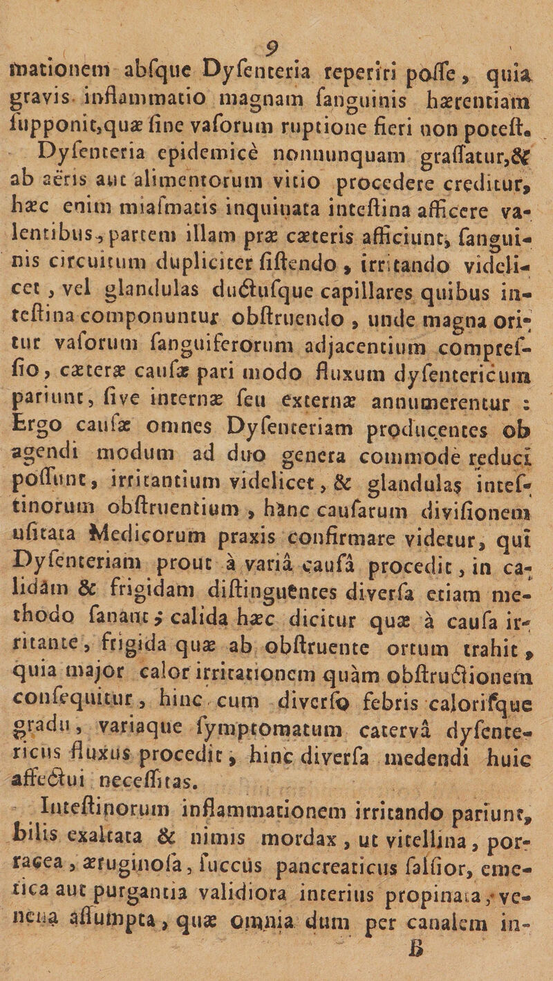 illationem abfqiic Dyfenceria reperiri poffe, quia, gravis inflammatio magnam fanguinis hcerentiain liipponit,quaE fine vaforum ruptione fieri non poceft. Dyrenteria epidemice nonminquam graflatur, ab aeris aut alimentorum vitio procedere creditur, bxc enim miafmatis inquinata inteftina afficere va¬ lentibus,, partem illam prse caeceris afficiunt, fangiu- nis circuitum dupliciter fiftendo , irritando videli¬ cet , vel glandulas ciu(Siifque capillares quibus in- teftina componuntur obftruendo , unde magna ori-; tur vaforum fanguiferorum adjacentium compref- fio, caeter^ caufat pari modo fluxum dyfentericum pariunt, fi ve incemse feu externse annumerentur : Ergo caufae omnes Dyfenteriam producentes ob agendi modum ad duo genera commode reduci pofliint, irritantium videlicet, & glandulas intef- tinoruiii obftnientium , h^inc caufarum divifioneni ufitata Medicorum praxis confirmare videtur, qui Dyfenteriam prout a varia caufa procedit, in ca¬ lidam & frigidam diftinguentes diverfa etiam me¬ thodo fanant,-calida hasc dicitur quse a caufa ir¬ ritante, frigida qux ab obftruentc ortum trahit , quia major calor irritationem quam obftrudiioiiem coiifequitur, hinc cum diverft) febris calorifquc gradu, variaque rymptorpatum caterva dyfente- ricus fluxus procedit, hinc diverfa medendi huic affed^ui necelTuas. Iiueftinorum inflammationem irritando pariunr, bilis exaltata & nimis mordax , ut vitelljiia, por¬ racea , «ruginofa, fucciis pancreaticus falfior, eme¬ tica aut purgantia validiora interius propinaia ve- ncua afiumpta, quae oipnia dum per canalem in- B
