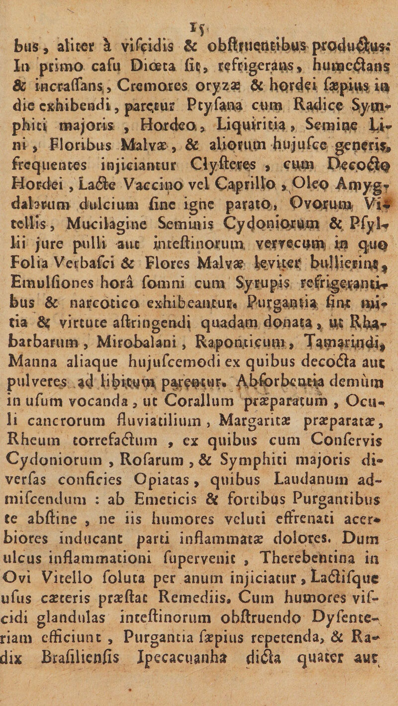 bus, alit^f \ vifVidls &amp; Ii> ptlovo cafii Dioeta fit, f^frigeraMiS, hunac(3ans &amp; incraffansL, Cwmares otjzx ^ hQrd^i fepimi» dic exhibendi, prc^cus Ptyfainia cura Radice phiti majoris , Hoxcka» Liquiritia» Semipi^ Lio* ni, Floribus Malvse, &amp; aliouun hujurce geperU, frequentes injiciamur Clyfteres , cura Hor^ki, Laiie Vaccino vel Cap^iito > Olep Aipyg? dabriim dfulciuna fine igne parato, Ovprura Vi# tellis, Mucilagine Seminis Cydoniprura PfyW lii jure pulli aut inteftinoriuix Yerrecpraj ip qup Folia Vecbafei &amp; Flores Malv» leviter* buIlieBiiVj^ Emulfiones hora fomni cura Syrupis Fefrlgeran^iT bus &amp; narcotica exhibeanxuCfl PurganiiJI finx tia ^ virtute aftringeruli quadani donata > Ut barbarum, Mirobalani, Raponxicura» TaraWP4i# Manna aliaque hujurcemodi ex quibus decoiSla aut pulvere^ ad li|>i;*<yra p%tWUP» ^b^rbeat^ deniiiin in ufum vocanda , ut Coralium pxaEparacuin , Ocii-» li cancrorum fluviatilium, Margaritas praeparatae, Rheum correfadlum , ex quibus cum Confervis Cydoniorum , Rofarum , &amp; Symphiti majoris di- verfas conficies Opiacas, quibus Laudanum ad- mifeendum : ab Emeticis &amp; fortibtis Purgantibus te abftine , ne iis humores veluti eftrenati acer* biores inducant parti inflammatae dolores. Dum ulcus inflammationi fupervenic , Therebcheina in Ovi Vitello foluta per anum injiciatur, Ladiifquc ufus caeceris praeftac Remediis, Cum bumores vif- cidi glandulas inceftinorum obftruendo Dyfcntc- riam efficiunt . Purgantia faepius repetenda, fit Ra«^ dix Brafilieniis Jpccacuanha di<^a quater aut