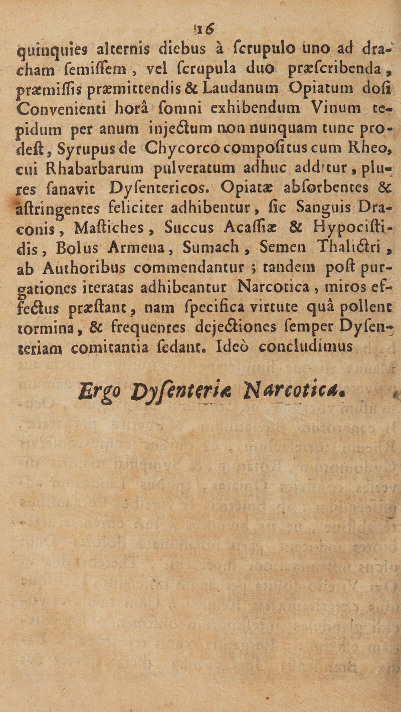 quinquies alternis diebus a fcrupulo iino ad dra- cham femiffcm , vel fcrupula duo praefcribenda, pracniiffis praemittendis &amp; Laudanum Opiatum doli Convenienti hora fomni exhibendum Vinum te¬ pidum per anum injcdum non nunquam tunc pro- deft, Syrupusde Chycorcocompofituscum Rheo, cui Rhabarbarum pulvecatum adhuc additur, plu- res fanavic Dyfentericos. Opiatae abforbences 8c aftringentcs feliciter adhibentur, lic Sanguis Dra¬ conis , Maftiches , Succus Acaffias &amp; Hypocifti- dis. Bolus Armena, Sumach , Semen Thali6lri, ab Authoribus commendantur ; tandem poft pur¬ gationes iteratas adhibeantur Narcotica , miros ef- fedlus pracftant^ nam fpecifica virtute qua pollent tormina, dc frequentes dejedliones feniper Dyfen- teriam comitantia fedanc. Ideo concludimus Ergo DypnttrU Uarcotic*,