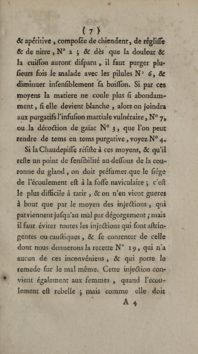 (7Î Ôc apcrîtive y compofée de chiendent, de régîifle ôc de nitre , N° i \ ôc dès que la douleur ôc la cuitfon auront difpara , il faut purger plu- » fleurs fois le malade avec les pilules N3 6, ÔC diminuer inferifiblement fa boiflon. Si par ces moyens la matière ne coule plus fi abondam¬ ment , fi elle devient blanche , alors on joindra aux purgatifs l’infufion martiale vulnéraire, N° 7* ouda décoCtion de gaïae N° 3, que Ion peut rendre de tems en tems purgative, voyez N° 4^ Si la Chaudepifie réfifle à ces moyens, Sc qu’il relie un point de fejifibilité au-defious de la cou¬ ronne du gland, on doit préfumer.que le fiége de l’écoulement eft à la fofie naviculaire j c’eft le plus difficile a tarir , & on n’en vient gueres à bout que par le moyen des in je (fiions , qui parviennent jufqu’au mal par dégorgement ; mais il faut éviter toutes les injections qui fontaftrin- gentes ou caufciques, Ôc fe contenter de celle dont nous donnerons la recette N° 19, qui n’a aucun de ces inconvéniens, ôc qui porte le remede fur le mal même. Cette iniedion con- / vient également aux femmes , quand Técou- lemenc eft rebelle j mais comme elle doit A 4