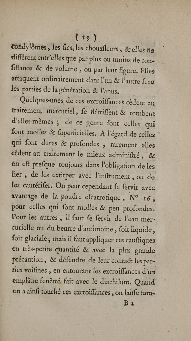 Condylomes, les fies, les chouxfîeiirs, & elles m différent entr elles que par plus ou moins de con¬ fiance 8c de volume , ou par leur figure. Elles attaquent ordinairement dans 1 un 8c 1 autre fexa les parties de la génération 8c l’anus. Quelques-unes de ces excroifiances cèdent au traitement mercuriel , fe Hétriffent 8c tombent d’elles-mêmes ; de ce genre font celles qui font molles 8c fuperficielles. A l’égard de celles qui font dures 8c profondes , rarement elles cèdent au traitement le mieux adminiftré , 8c on eft prefque toujours dans l’obligation de les lier , de les extirper avec l’inftniment, ou de les cautérifer. On peut cependant fe fervir avec avantage de la poudre efearrotique , N° 16 ; pour celles qui font molles 8c peu profondes» Pour les autres , il faut fe fervir de Peau mer¬ curielle ou du beurre d’antimoine, foitliquide, foit glaciale j mais il faut appliquer ces caufhques en très-petite quantité 8c avec la plus grande précaution, 8c défendre de leur conta# les par¬ ties voifines , en entourant les excroiflances d’un emplâtre fenêtre fait avec le diachilum. Quand on a ainfi touché ces excroiffances, on laide tom~