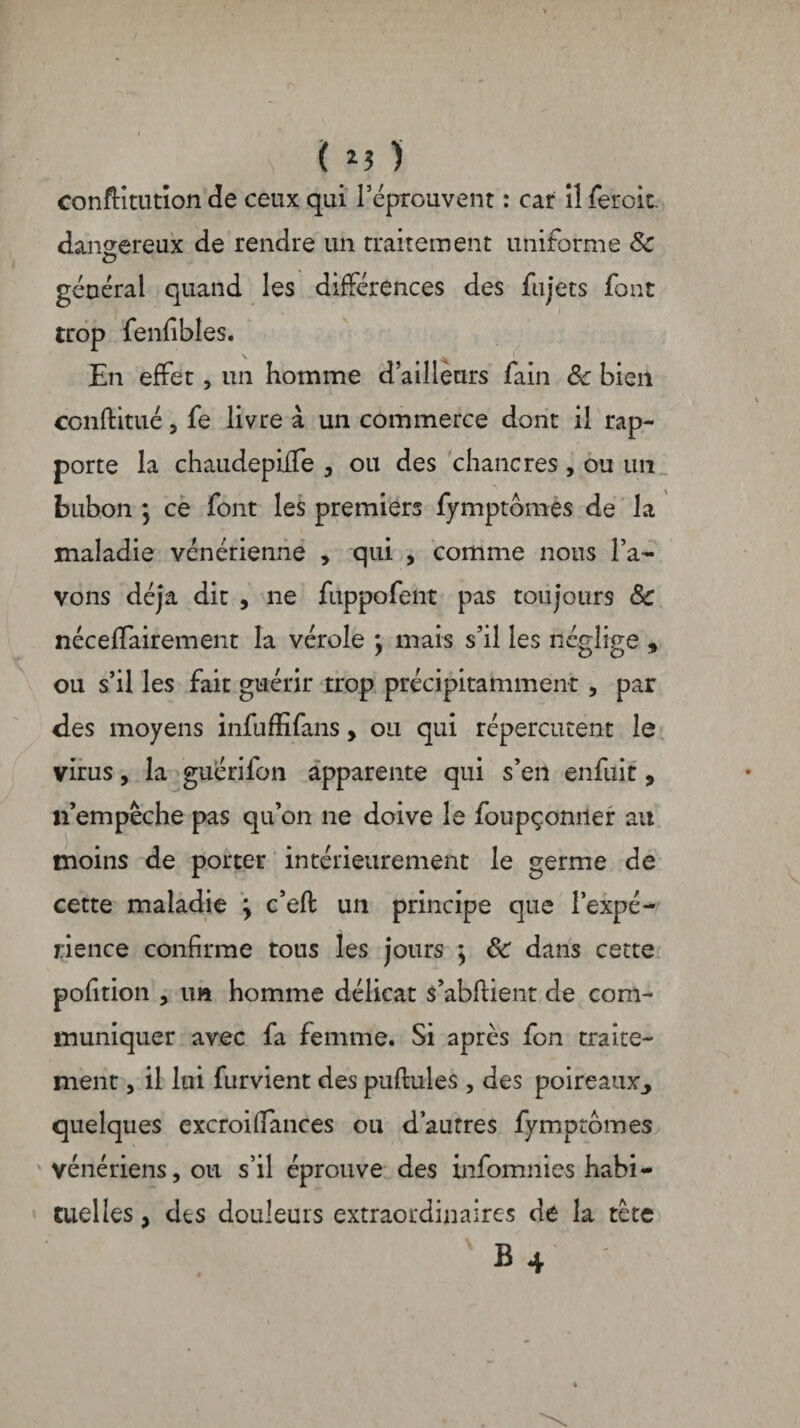 ( *3 ) conftîtutîon de ceux qui l’éprouvent : car il feroit. dangereux de rendre un traitement uniforme & O général quand les différences des fujets font trop fenfibles. En effet, un homme d’ailleurs fain 8c bien conftitué 5 fe livre à un commerce dont il rap¬ porte la chaudepiife y ou des chancres , ou un bubon ] ce font les premiers fymptomes de la maladie vénérienne , qui , comme nous l’a¬ vons déjà dit , ne fuppofent pas toujours 8c néceffairement la vérole y mais s’il les néglige , ou s’il les fait guérir trop précipitamment , par des moyens infuffifans, ou qui répercutent le virus, la guérifon apparente qui s’en enfuit, n’empêche pas qu’on ne doive le foupçonner ail moins de porter intérieurement le germe de cette maladie \ c’eft un principe que l’expé¬ rience confirme tous les jours \ 8c dans cette pofition , un homme délicat s’abftient de com¬ muniquer avec fa femme. Si après fon traite¬ ment 3 il lui furvient des pullules , des poireaux,, quelques excroillances ou d’autres fymptomes ' vénériens, ou s’il éprouve des infomnies habi¬ tuelles , des douleurs extraordinaires de la tète