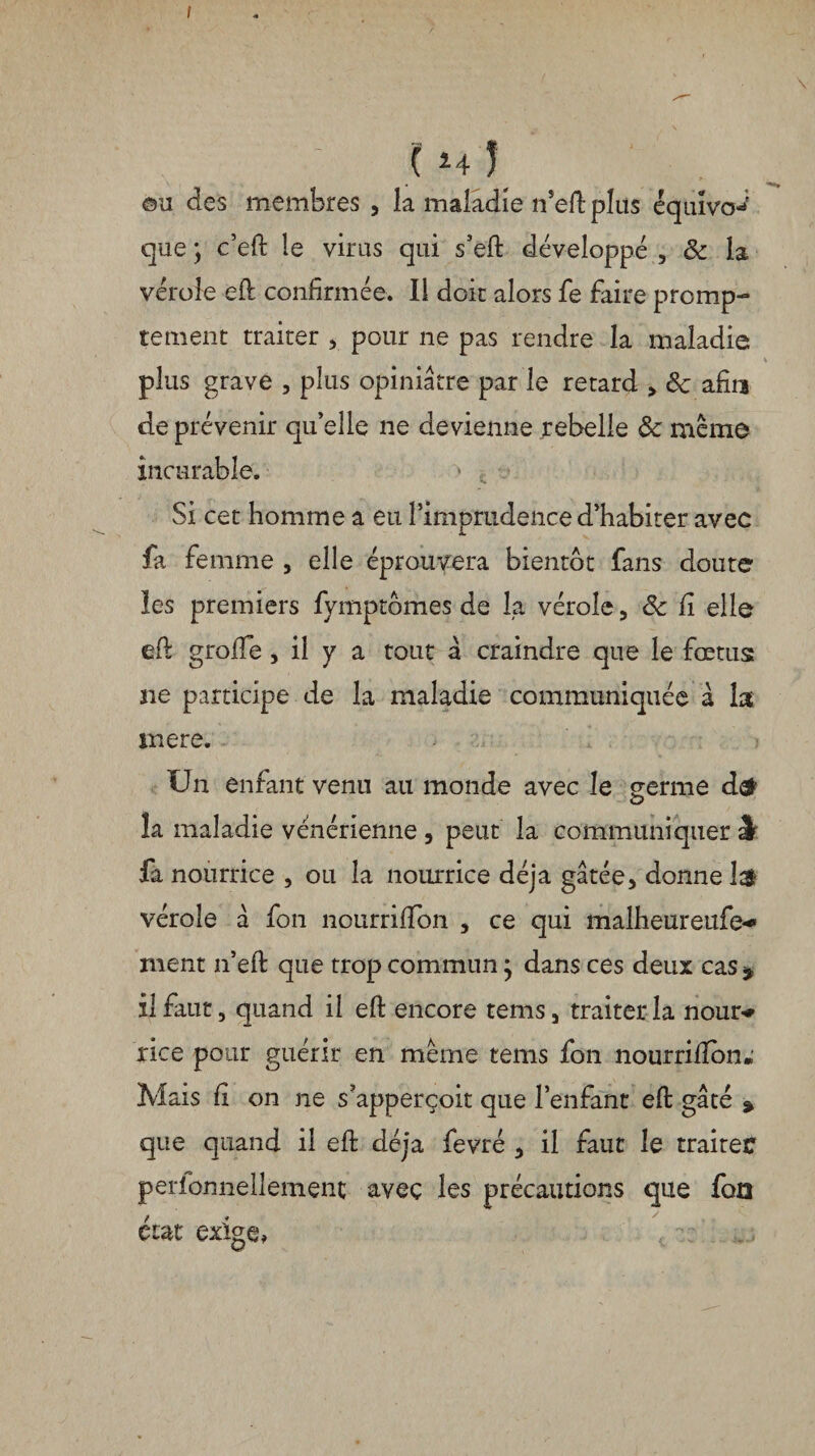 I (h) ©u des membres , la maladie n’efb plus éqiuvo**; que ; c’efi: le virus qui s’eft développé , & la vérole efi confirmée. Il doit alors fe faire promp¬ tement traiter , pour ne pas rendre la maladie plus grave , plus opiniâtre par le retard , 8c afin de prévenir qu’elle ne devienne rebelle 8c même incurable. Si cet homme a eu l’imprudence d’habiter avec fa femme , elle éprouvera bientôt fans doute les premiers fymptomes de la vérole, 8c fi elle efi grofie , il y a tout a craindre que le fœtus: ne participe de la maladie communiquée à la inere. Un enfant venu au monde avec le germe d& la maladie vénérienne , peut la communiquer J fa nourrice , ou la nourrice déjà gâtée, donne vérole â fon nourrififon , ce qui malheureufe** ment n’efl que trop commun j dans ces deux cas * il faut, quand il efi encore tems, traiter la nom> rice pour guérir en meme tems fon nourrilîbn* Mais fi on ne s’apperçoit que l’enfant efi: gâté » que quand il efi: déjà fevré , il faut le traiter perlonnellement avec les précautions que foû état exige,
