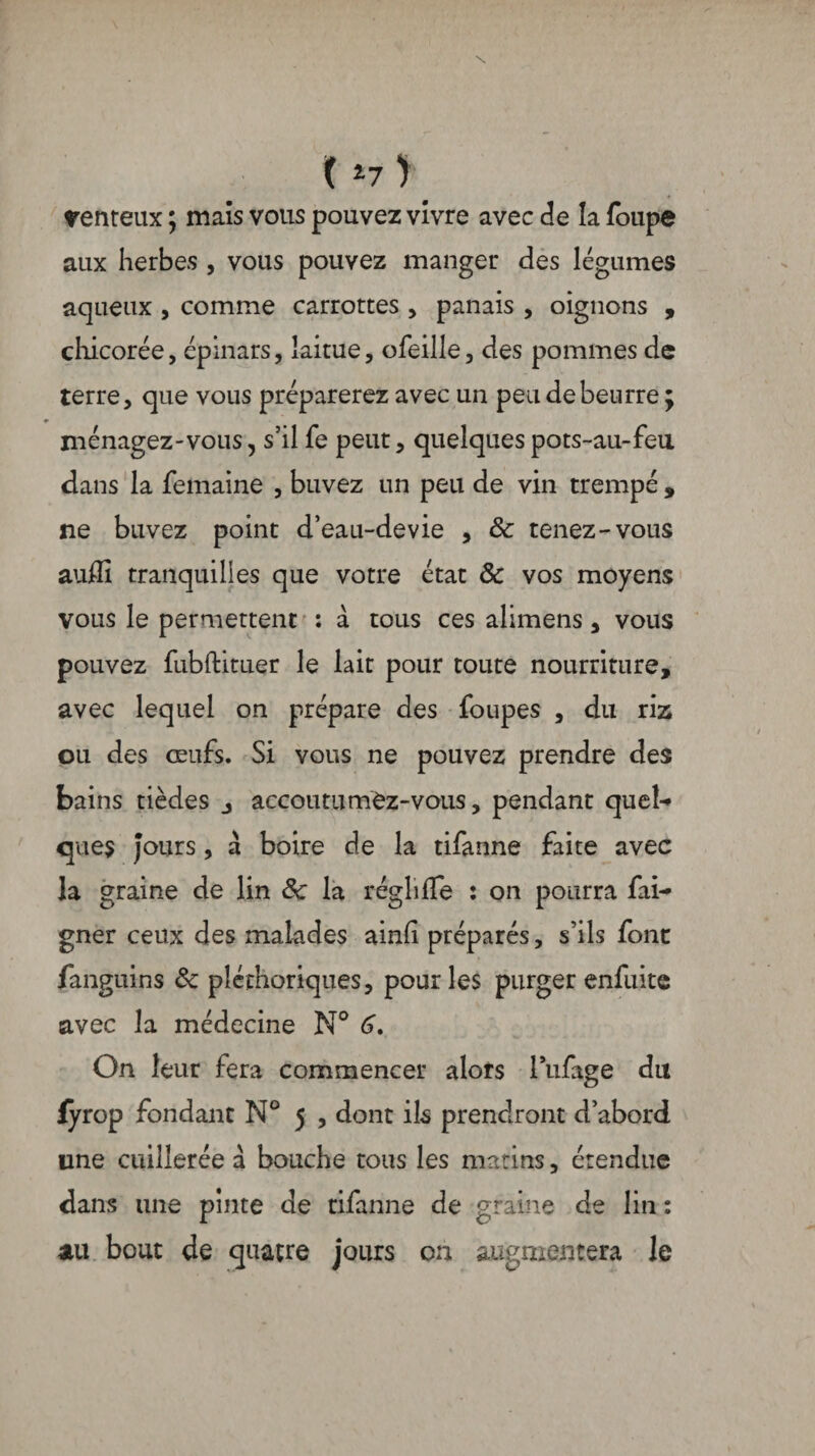 \ ( l7 ) venteux ; maïs vous pouvez vivre avec de la foupe aux herbes , vous pouvez manger des légumes aqueux , comme carrottes , panais , oignons , chicorée, épinars, laitue, ofeille, des pommes de terre, que vous préparerez avec un peu de beurre; ménagez-vous, s’il fe peut, quelques pots-au-feu dans la femaine , buvez un peu de vin trempé , ne buvez point d’eau-devie , 8c tenez-vous auffi tranquilles que votre état & vos moyens vous le permettent : a tous ces alimens, vous pouvez fubftituer le lait pour toute nourriture, avec lequel on prépare des foupes , du riz ou des œufs. Si vous ne pouvez prendre des bains tièdes accoutumez-vous, pendant quel-» ques Jours, à boire de la tifanne faite avec la graine de lin 8c la réghffe : on pourra fai- gner ceux des malades ainli préparés, s’ils font fanguins 8c pléthoriques, pour les purger enfuite avec la médecine N° 6, On leur fera commencer alors l’ufage du fÿrop fondant N° 5 , dont ils prendront d’abord une cuillerée à bouche tous les matins, étendue dans une pinte de tifanne de graine de lin : au bout de quatre jours on augmentera le